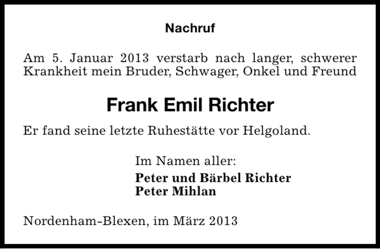 <p>Nachruf<br />Am 5. Januar 2013 verstarb nach langer, schwerer<br />Krankheit mein Bruder, Schwager, Onkel und Freund</p><p>Frank Emil Richter<br />Er fand seine letzte Ruhestätte vor Helgoland.<br />Im Namen aller:<br />Peter und Bärbel Richter<br />Peter Mihlan<br />Nordenham-Blexen, im März 2013</p>