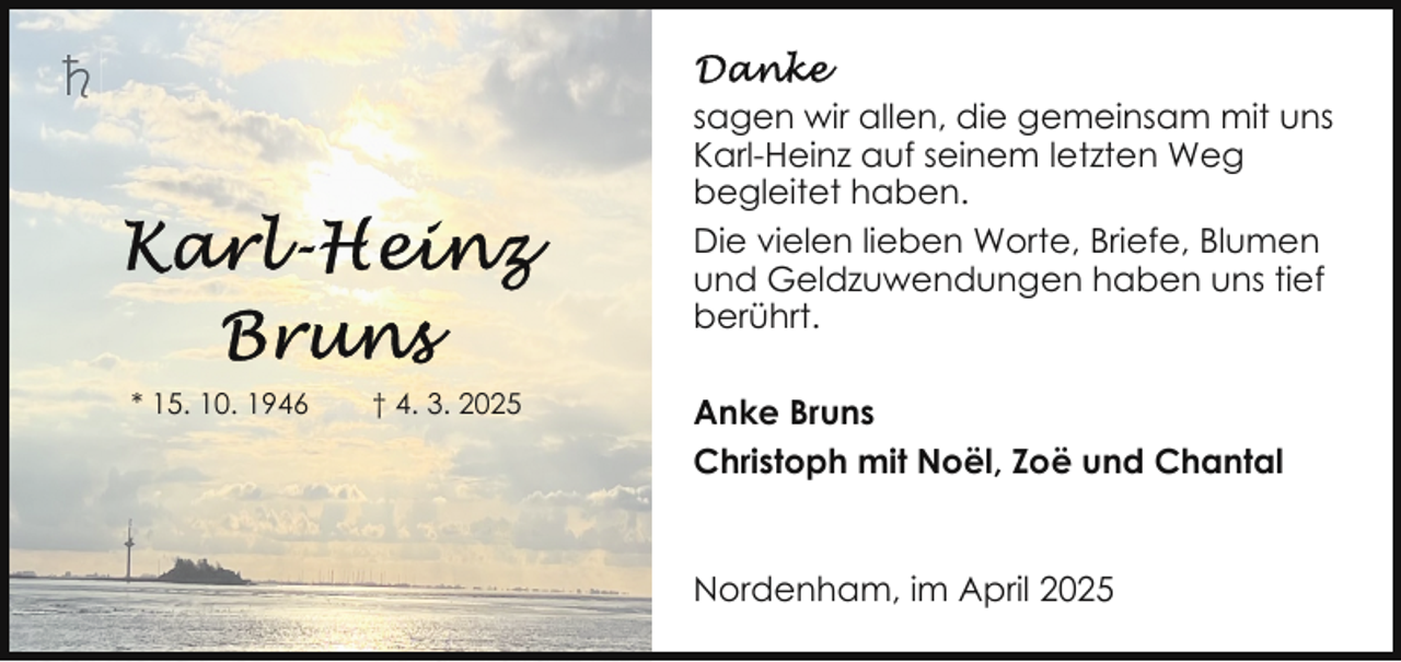 <p>sagen wir allen, die gemeinsam mit uns<br />Karl-Heinz auf seinem letzten Weg<br />begleitet haben.<br />Die vielen lieben Worte, Briefe, Blumen<br />und Geldzuwendungen haben uns tief<br />berührt.<br />* 15. 10. 1946</p><p>† 4. 3. 2025</p><p>Anke Bruns<br />Christoph mit Noël, Zoë und Chantal<br />Nordenham, im April 2025</p>