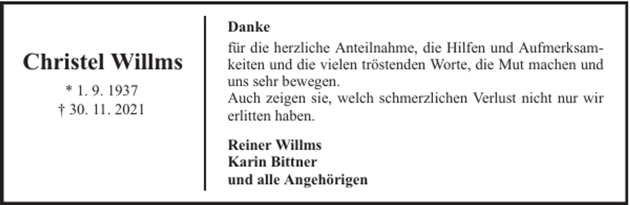 <p>Christel Willms<br />* 1. 9. 1937<br />† 30. 11. 2021</p><p>Danke<br />für die herzliche Anteilnahme, die Hilfen und Aufmerksamkeiten und die vielen tröstenden Worte, die Mut machen und<br />uns sehr bewegen.<br />Auch zeigen sie, welch schmerzlichen Verlust nicht nur wir<br />erlitten haben.<br />Reiner Willms<br />Karin Bittner<br />und alle Angehörigen</p>