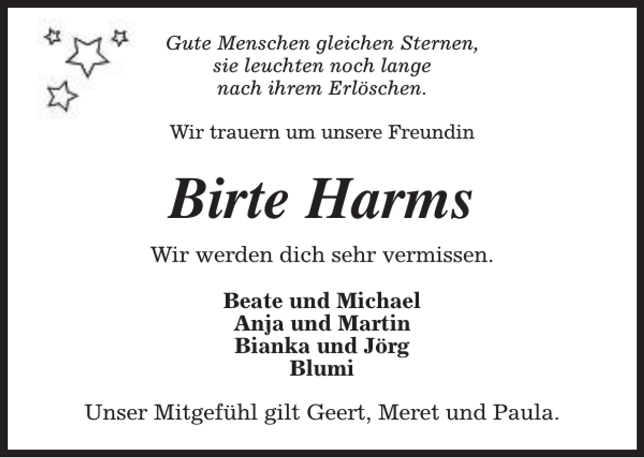 <p>Gute Menschen gleichen Sternen,<br />sie leuchten noch lange<br />nach ihrem Erlöschen.<br />Wir trauern um unsere Freundin</p><p>Birte Harms<br />Wir werden dich sehr vermissen.<br />Beate und Michael<br />Anja und Martin<br />Bianka und Jörg<br />Blumi<br />Unser Mitgefühl gilt Geert, Meret und Paula.</p>