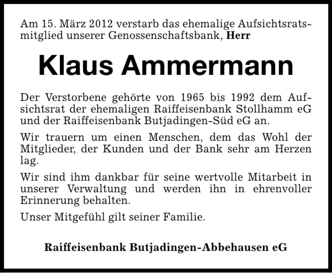 <p>Am 15. März 2012 verstarb das ehemalige Aufsichtsratsmitglied unserer Genossenschaftsbank, Herr</p>
<p>Klaus Ammermann<br />Der Verstorbene gehörte von 1965 bis 1992 dem Aufsichtsrat der ehemaligen Raiffeisenbank Stollhamm eG<br />und der Raiffeisenbank Butjadingen-Süd eG an.<br />Wir trauern um einen Menschen, dem das Wohl der<br />Mitglieder, der Kunden und der Bank sehr am Herzen<br />lag.<br />Wir sind ihm dankbar für seine wertvolle Mitarbeit in<br />unserer Verwaltung und werden ihn in ehrenvoller<br />Erinnerung behalten.<br />Unser Mitgefühl gilt seiner Familie.<br />Raiffeisenbank Butjadingen-Abbehausen eG</p>