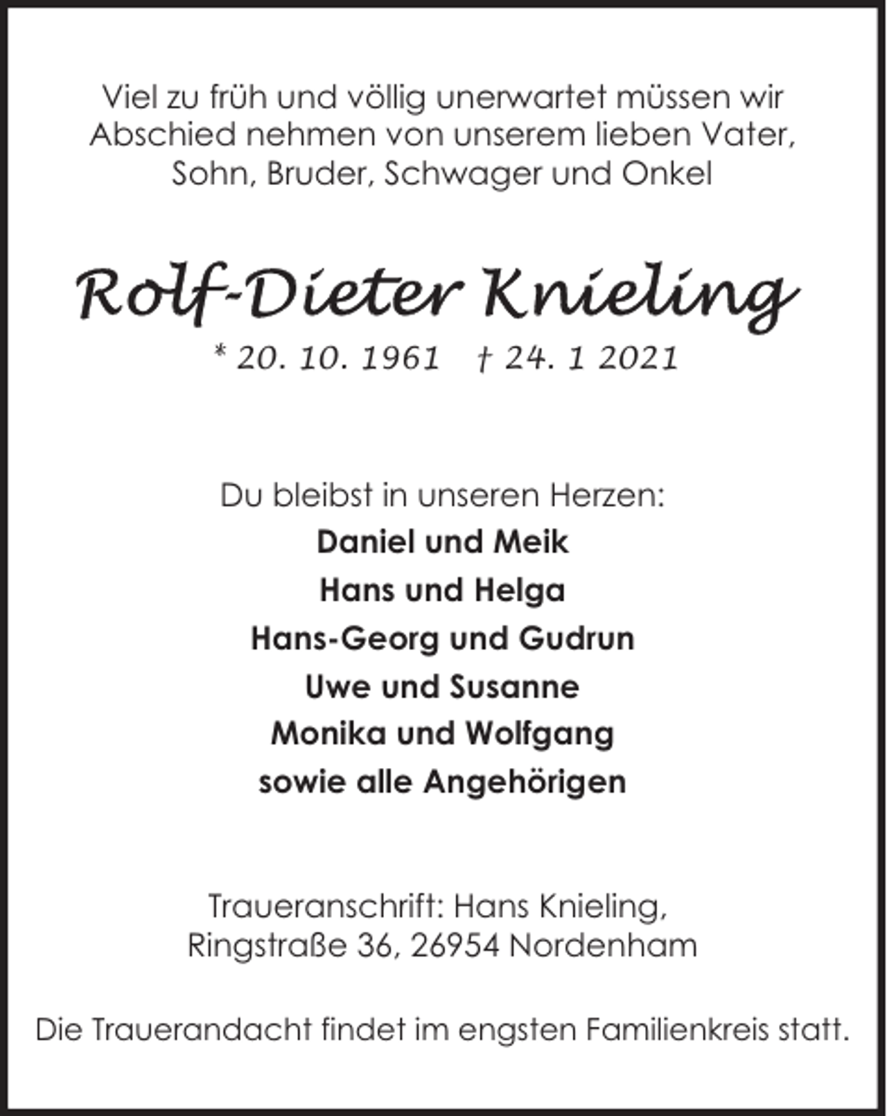 <p>Viel zu früh und völlig unerwartet müssen wir<br />Abschied nehmen von unserem lieben Vater,<br />Sohn, Bruder, Schwager und Onkel</p>
<p>* 20. 10. 1961</p>
<p>† 24. 1 2021</p>
<p>Du bleibst in unseren Herzen:<br />Daniel und Meik<br />Hans und Helga<br />Hans-Georg und Gudrun<br />Uwe und Susanne<br />Monika und Wolfgang<br />sowie alle Angehörigen</p>
<p>Traueranschrift: Hans Knieling,<br />Ringstraße 36, 26954 Nordenham<br />Die Trauerandacht findet im engsten Familienkreis statt.</p>