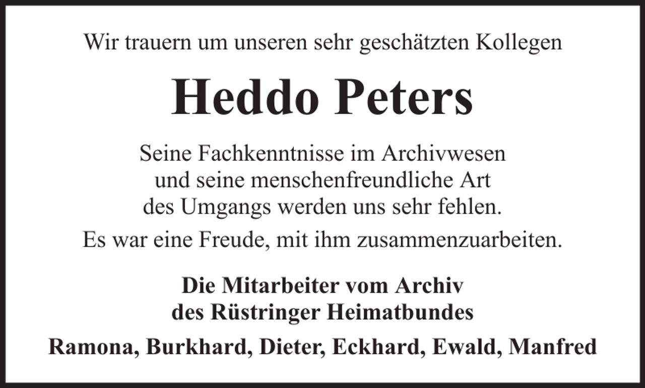 <p>Wir trauern um unseren sehr geschätzten Kollegen</p><p>Heddo Peters<br />Seine Fachkenntnisse im Archivwesen<br />und seine menschenfreundliche Art<br />des Umgangs werden uns sehr fehlen.<br />Es war eine Freude, mit ihm zusammenzuarbeiten.<br />Die Mitarbeiter vom Archiv<br />des Rüstringer Heimatbundes<br />Ramona, Burkhard, Dieter, Eckhard, Ewald, Manfred</p>