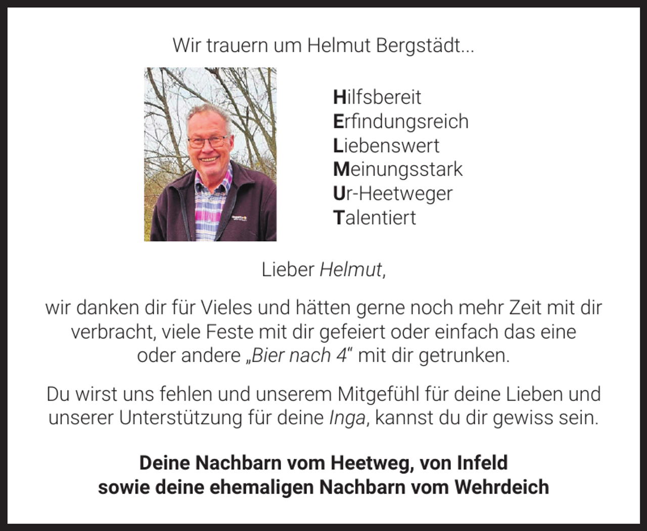 <p>Wir trauern um Helmut Bergstädt...<br />Hilfsbereit<br />Erfindungsreich<br />Liebenswert<br />Meinungsstark<br />Ur-Heetweger<br />Talentiert<br />Lieber Helmut,<br />wir danken dir für Vieles und hätten gerne noch mehr Zeit mit dir<br />verbracht, viele Feste mit dir gefeiert oder einfach das eine<br />oder andere „Bier nach 4“ mit dir getrunken.<br />Du wirst uns fehlen und unserem Mitgefühl für deine Lieben und<br />unserer Unterstützung für deine Inga, kannst du dir gewiss sein.<br />Deine Nachbarn vom Heetweg, von Infeld<br />sowie deine ehemaligen Nachbarn vom Wehrdeich</p>