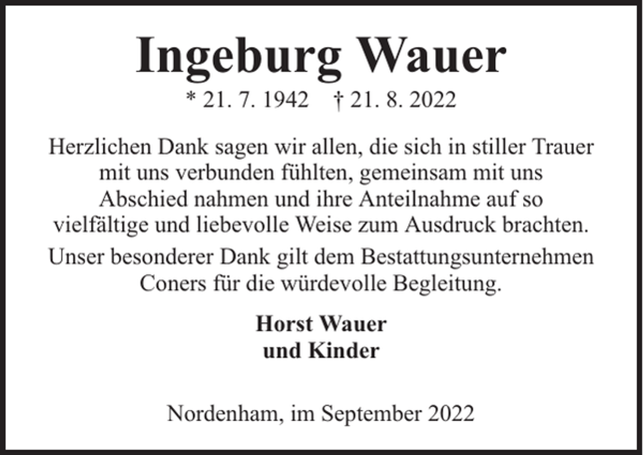 <p>Ingeburg Wauer<br />* 21. 7. 1942 † 21. 8. 2022</p><p>Herzlichen Dank sagen wir allen, die sich in stiller Trauer<br />mit uns verbunden fühlten, gemeinsam mit uns<br />Abschied nahmen und ihre Anteilnahme auf so<br />vielfältige und liebevolle Weise zum Ausdruck brachten.<br />Unser besonderer Dank gilt dem Bestattungsunternehmen<br />Coners für die würdevolle Begleitung.<br />Horst Wauer<br />und Kinder<br />Nordenham, im September 2022</p>