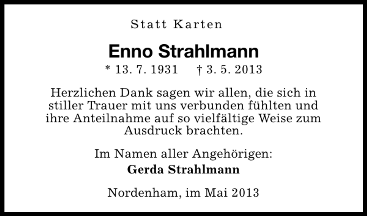 <p>S t a t t K a rt e n</p><p>Enno Strahlmann</p><p>* 13. 7. 1931</p><p>† 3. 5. 2013</p><p>Herzlichen Dank sagen wir allen, die sich in<br />stiller Trauer mit uns verbunden fühlten und<br />ihre Anteilnahme auf so vielfältige Weise zum<br />Ausdruck brachten.<br />Im Namen aller Angehörigen:<br />Gerda Strahlmann<br />Nordenham, im Mai 2013</p>