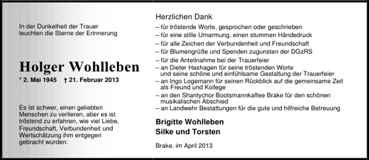 <p>Herzlichen Dank<br />In der Dunkelheit der Trauer<br />leuchten die Sterne der Erinnerung</p><p>uQ BHH vQ* HQH<br />* 2. Mai 1945</p><p>† 21. Februar 2013</p><p>Es ist schwer, einen geliebten<br />Menschen zu verlieren, aber es ist<br />tröstend zu erfahren, wie viel Liebe,<br />Freundschaft, Verbundenheit und<br />Wertschätzung ihm entgegen<br />gebracht wurden.</p><p>– für tröstende Worte, gesprochen oder geschrieben<br />– für eine stille Umarmung, einen stummen Händedruck<br />– für alle Zeichen der Verbundenheit und Freundschaft<br />– für Blumengrüße und Spenden zugunsten der DGzRS<br />– für die Anteilnahme bei der Trauerfeier<br />– an Dieter Hashagen für seine tröstenden Worte<br />und seine schöne und einfühlsame Gestaltung der Trauerfeier<br />– an Ingo Logemann für seinen Rückblick auf die gemeinsame Zeit<br />als Freund und Kollege<br />– an den Shantychor Bootsmannkaffee Brake für den schönen<br />musikalischen Abschied<br />– an Landwehr Bestattungen für die gute und hilfreiche Betreuung</p><p>Brigitte Wohlleben<br />Silke und Torsten<br />Brake, im April 2013</p>
