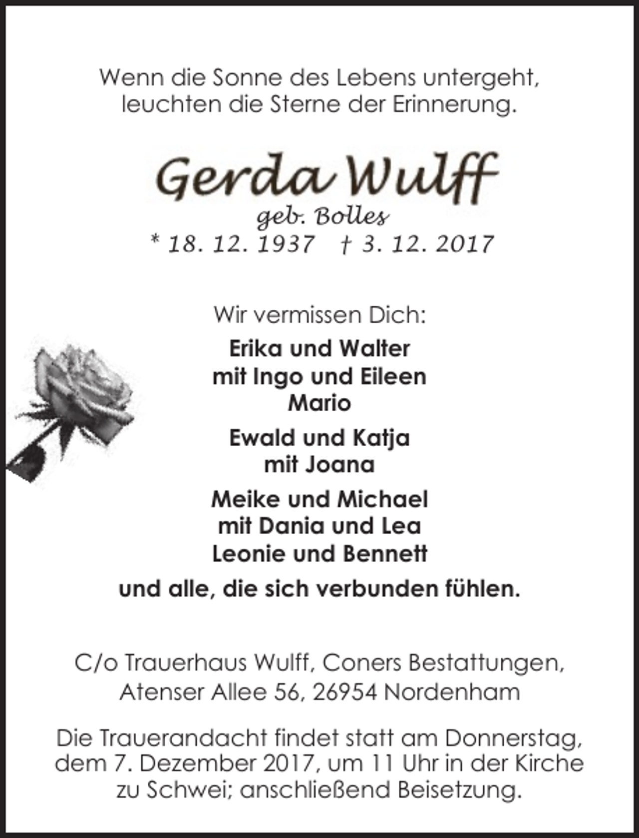 <p>Wenn die Sonne des Lebens untergeht,<br />leuchten die Sterne der Erinnerung.</p><p>geb. Bolles<br />* 18. 12. 1937 † 3. 12. 2017</p><p>Wir vermissen Dich:<br />Erika und Walter<br />mit Ingo und Eileen<br />Mario<br />Ewald und Katja<br />mit Joana<br />Meike und Michael<br />mit Dania und Lea<br />Leonie und Bennett<br />und alle, die sich verbunden fühlen.<br />C/o Trauerhaus Wulff, Coners Bestattungen,<br />Atenser Allee 56, 26954 Nordenham<br />Die Trauerandacht findet statt am Donnerstag,<br />dem 7. Dezember 2017, um 11 Uhr in der Kirche<br />zu Schwei; anschließend Beisetzung.</p>