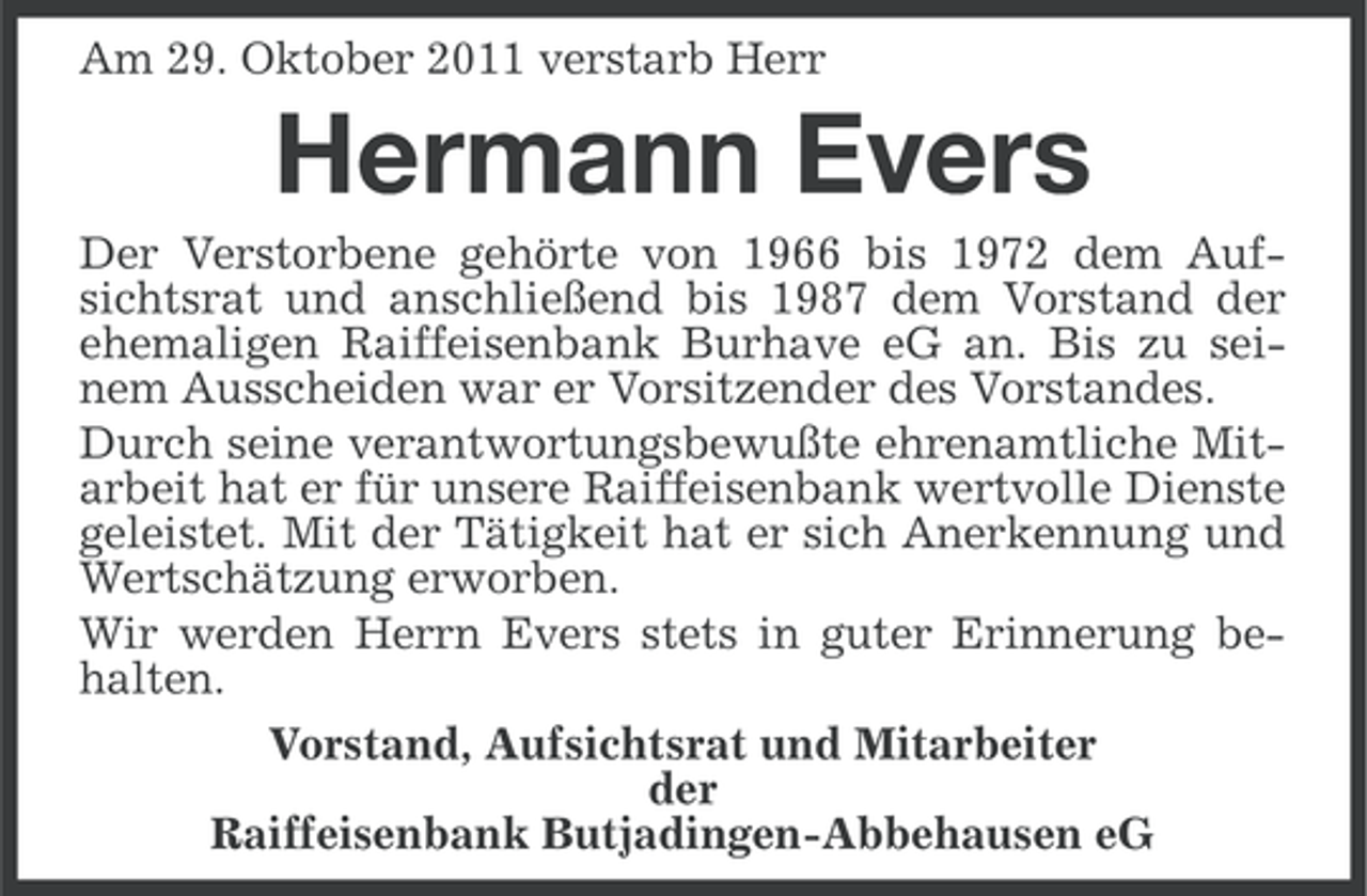 <p>Am 29. Oktober 2011 verstarb Herr</p><p>Hermann Evers<br />Der Verstorbene gehörte von 1966 bis 1972 dem Aufsichtsrat und anschließend bis 1987 dem Vorstand der<br />ehemaligen Raiffeisenbank Burhave eG an. Bis zu seinem Ausscheiden war er Vorsitzender des Vorstandes.<br />Durch seine verantwortungsbewußte ehrenamtliche Mitarbeit hat er für unsere Raiffeisenbank wertvolle Dienste<br />geleistet. Mit der Tätigkeit hat er sich Anerkennung und<br />Wertschätzung erworben.<br />Wir werden Herrn Evers stets in guter Erinnerung behalten.<br />Vorstand, Aufsichtsrat und Mitarbeiter<br />der<br />Raiffeisenbank Butjadingen-Abbehausen eG</p>