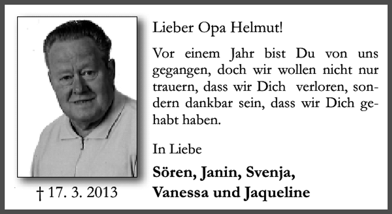 <p>Lieber Opa Helmut!<br />Vor einem Jahr bist Du von uns<br />gegangen, doch wir wollen nicht nur<br />trauern, dass wir Dich verloren, sondern dankbar sein, dass wir Dich gehabt haben.<br />In Liebe</p><p>† 17. 3. 2013</p><p>Sören, Janin, Svenja,<br />Vanessa und Jaqueline</p>