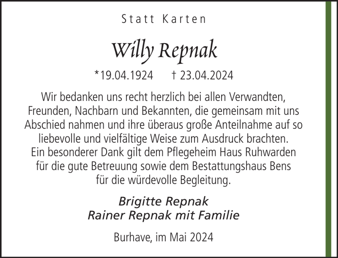 <p>Statt Karten</p><p>Willy Repnak<br />*19.04.1924</p><p>† 23.04.2024</p><p>Wir bedanken uns recht herzlich bei allen Verwandten,<br />Freunden, Nachbarn und Bekannten, die gemeinsam mit uns<br />Abschied nahmen und ihre überaus große Anteilnahme auf so<br />liebevolle und vielfältige Weise zum Ausdruck brachten.<br />Ein besonderer Dank gilt dem Pflegeheim Haus Ruhwarden<br />für die gute Betreuung sowie dem Bestattungshaus Bens<br />für die würdevolle Begleitung.<br />Brigitte Repnak<br />Rainer Repnak mit Familie<br />Burhave, im Mai 2024</p>