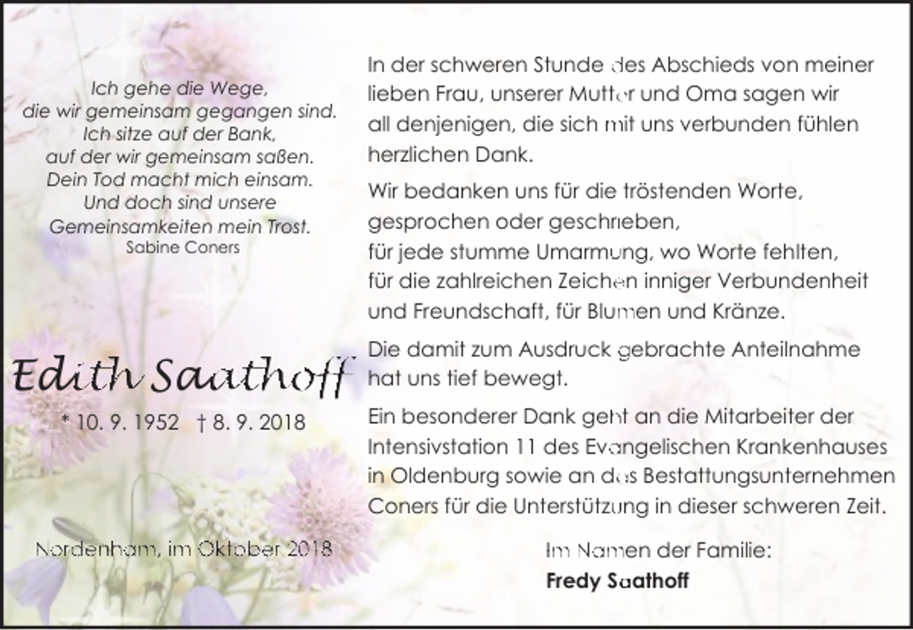 <p>Ich gehe die Wege,<br />die wir gemeinsam gegangen sind.<br />Ich sitze auf der Bank,<br />auf der wir gemeinsam saßen.<br />Dein Tod macht mich einsam.<br />Und doch sind unsere<br />Gemeinsamkeiten mein Trost.<br />Sabine Coners</p><p>Edi<br />dith Saa<br />aathoff<br />* 10. 9. 1952 † 8. 9. 2018</p><p>Nordenham, im Oktober 2018</p><p>In der schweren Stunde des Abschieds von meiner<br />lieben Frau, unserer Mutte<br />er und Oma sagen wir<br />all denjenigen, die sich mit uns verbunden fühlen<br />herzlichen Dank.<br />Wir bedanken uns für die tröstenden Worte,<br />gesprochen oder geschriieben,<br />ung, wo Worte fehlten,<br />für jede stumme Umarmu<br />für die zahlreichen Zeiche<br />en inniger Verbundenheit<br />men und Kränze.<br />und Freundschaft, für Blum<br />Die damit zum Ausdruck gebrachte Anteilnahme<br />hat uns tief bewegt.<br />Ein besonderer Dank geh<br />ht an die Mitarbeiter der<br />angelischen Krankenhauses<br />Intensivstation 11 des Eva<br />as Bestattungsunternehmen<br />in Oldenburg sowie an da<br />Coners für die Unterstützu<br />ung in dieser schweren Zeit.<br />Im Namen der Familie:<br />aathoff<br />Fredy Sa</p>