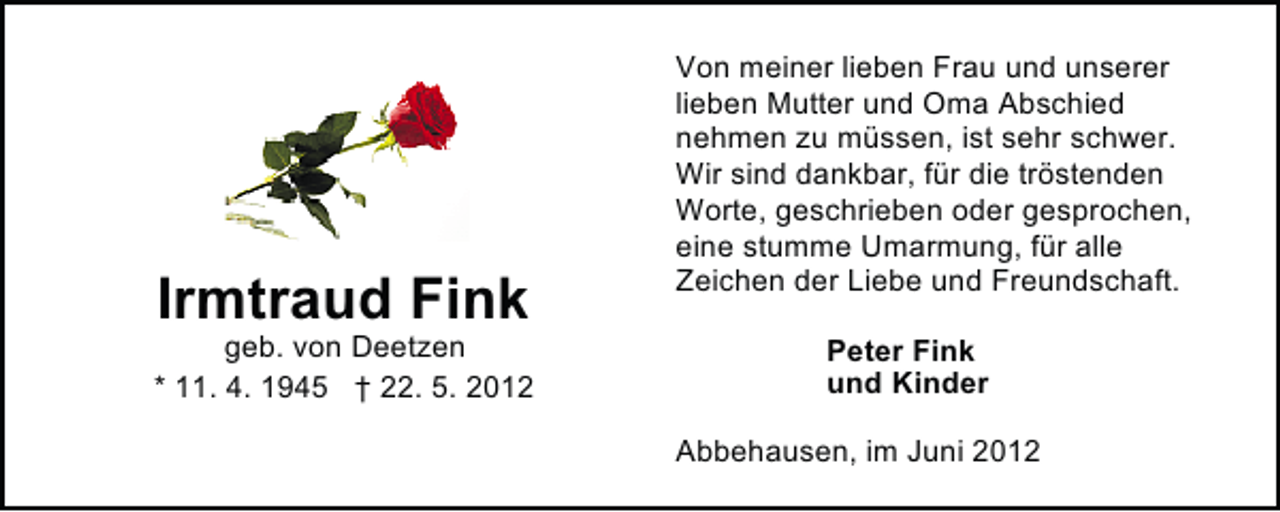 <p>Irmtraud Fink</p><p>geb. von Deetzen<br />* 11. 4. 1945 † 22. 5. 2012</p><p>Von meiner lieben Frau und unserer<br />lieben Mutter und Oma Abschied<br />nehmen zu müssen, ist sehr schwer.<br />Wir sind dankbar, für die tröstenden<br />Worte, geschrieben oder gesprochen,<br />eine stumme Umarmung, für alle<br />Zeichen der Liebe und Freundschaft.<br />Peter Fink<br />und Kinder<br />Abbehausen, im Juni 2012</p>
