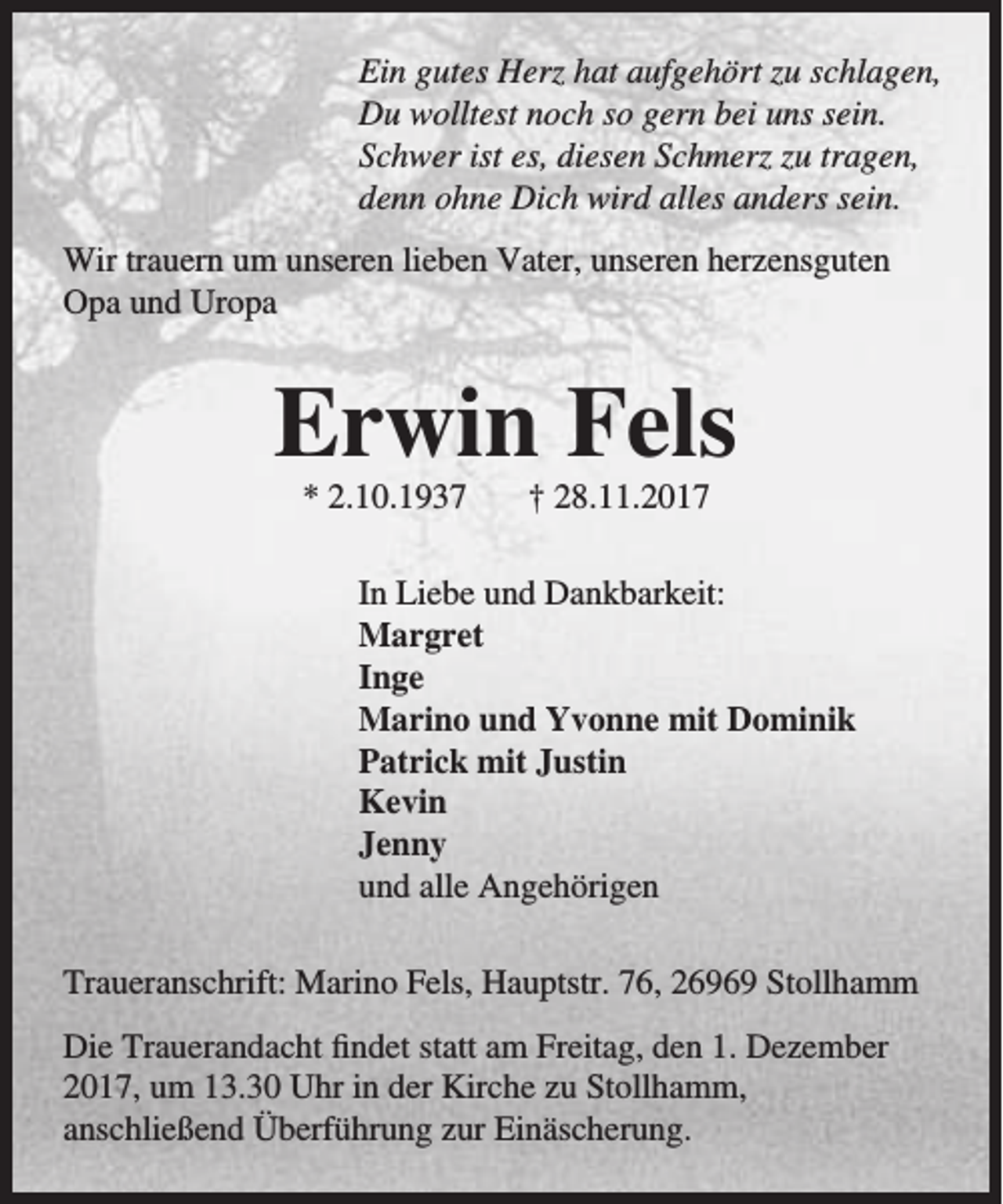 <p>Ein gutes Herz hat aufgehört zu schlagen,<br />Du wolltest noch so gern bei uns sein.<br />Schwer ist es, diesen Schmerz zu tragen,<br />denn ohne Dich wird alles anders sein.<br />Wir trauern um unseren lieben Vater, unseren herzensguten<br />Opa und Uropa</p><p>Erwin Fels<br />* 2.10.1937</p><p>† 28.11.2017</p><p>In Liebe und Dankbarkeit:<br />Margret<br />Inge<br />Marino und Yvonne mit Dominik<br />Patrick mit Justin<br />Kevin<br />Jenny<br />und alle Angehörigen<br />Traueranschrift: Marino Fels, Hauptstr. 76, 26969 Stollhamm<br />Die Trauerandacht findet statt am Freitag, den 1. Dezember<br />2017, um 13.30 Uhr in der Kirche zu Stollhamm,<br />anschließend Überführung zur Einäscherung.</p>