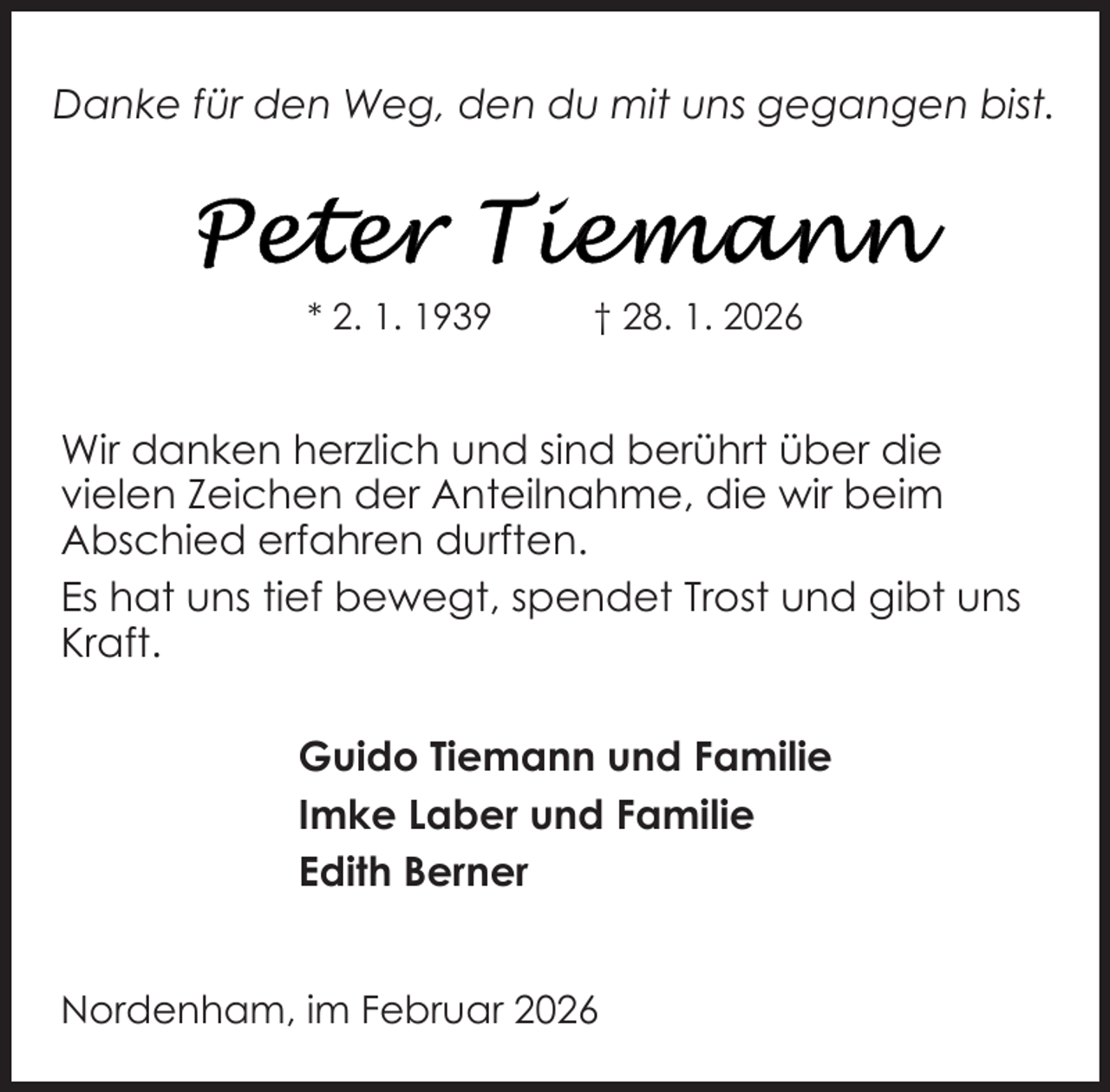 <p>Danke für den Weg, den du mit uns gegangen bist.</p>
<p>* 2. 1. 1939</p>
<p>† 28. 1. 2026</p>
<p>Wir danken herzlich und sind berührt über die<br />vielen Zeichen der Anteilnahme, die wir beim<br />Abschied erfahren durften.<br />Es hat uns tief bewegt, spendet Trost und gibt uns<br />Kraft.<br />Guido Tiemann und Familie<br />Imke Laber und Familie<br />Edith Berner<br />Nordenham, im Februar 2026</p>