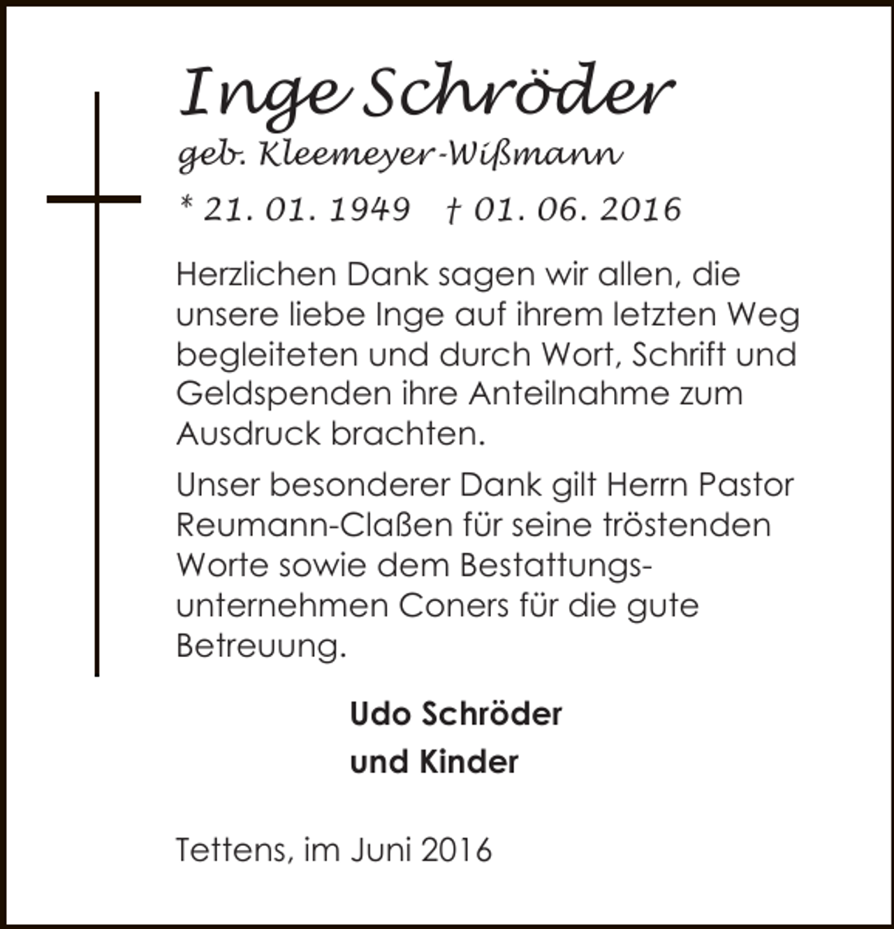 <p>Inge Schröder<br />geb. Kleemeyer-Wißmann</p><p>* 21. 01. 1949</p><p>† 01. 06. 2016</p><p>Herzlichen Dank sagen wir allen, die<br />unsere liebe Inge auf ihrem letzten Weg<br />begleiteten und durch Wort, Schrift und<br />Geldspenden ihre Anteilnahme zum<br />Ausdruck brachten.<br />Unser besonderer Dank gilt Herrn Pastor<br />Reumann-Claßen für seine tröstenden<br />Worte sowie dem Bestattungsunternehmen Coners für die gute<br />Betreuung.<br />Udo Schröder<br />und Kinder<br />Tettens, im Juni 2016</p>