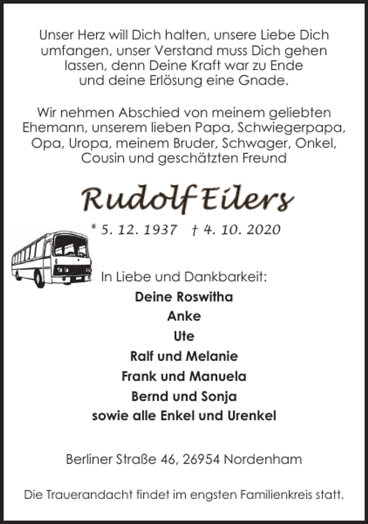 <p>Unser Herz will Dich halten, unsere Liebe Dich<br />umfangen, unser Verstand muss Dich gehen<br />lassen, denn Deine Kraft war zu Ende<br />und deine Erlösung eine Gnade.<br />Wir nehmen Abschied von meinem geliebten<br />Ehemann, unserem lieben Papa, Schwiegerpapa,<br />Opa, Uropa, meinem Bruder, Schwager, Onkel,<br />Cousin und geschätzten Freund</p><p>* 5. 12. 1937</p><p>† 4. 10. 2020</p><p>In Liebe und Dankbarkeit:<br />Deine Roswitha<br />Anke<br />Ute<br />Ralf und Melanie<br />Frank und Manuela<br />Bernd und Sonja<br />sowie alle Enkel und Urenkel<br />Berliner Straße 46, 26954 Nordenham<br />Die Trauerandacht findet im engsten Familienkreis statt.</p>