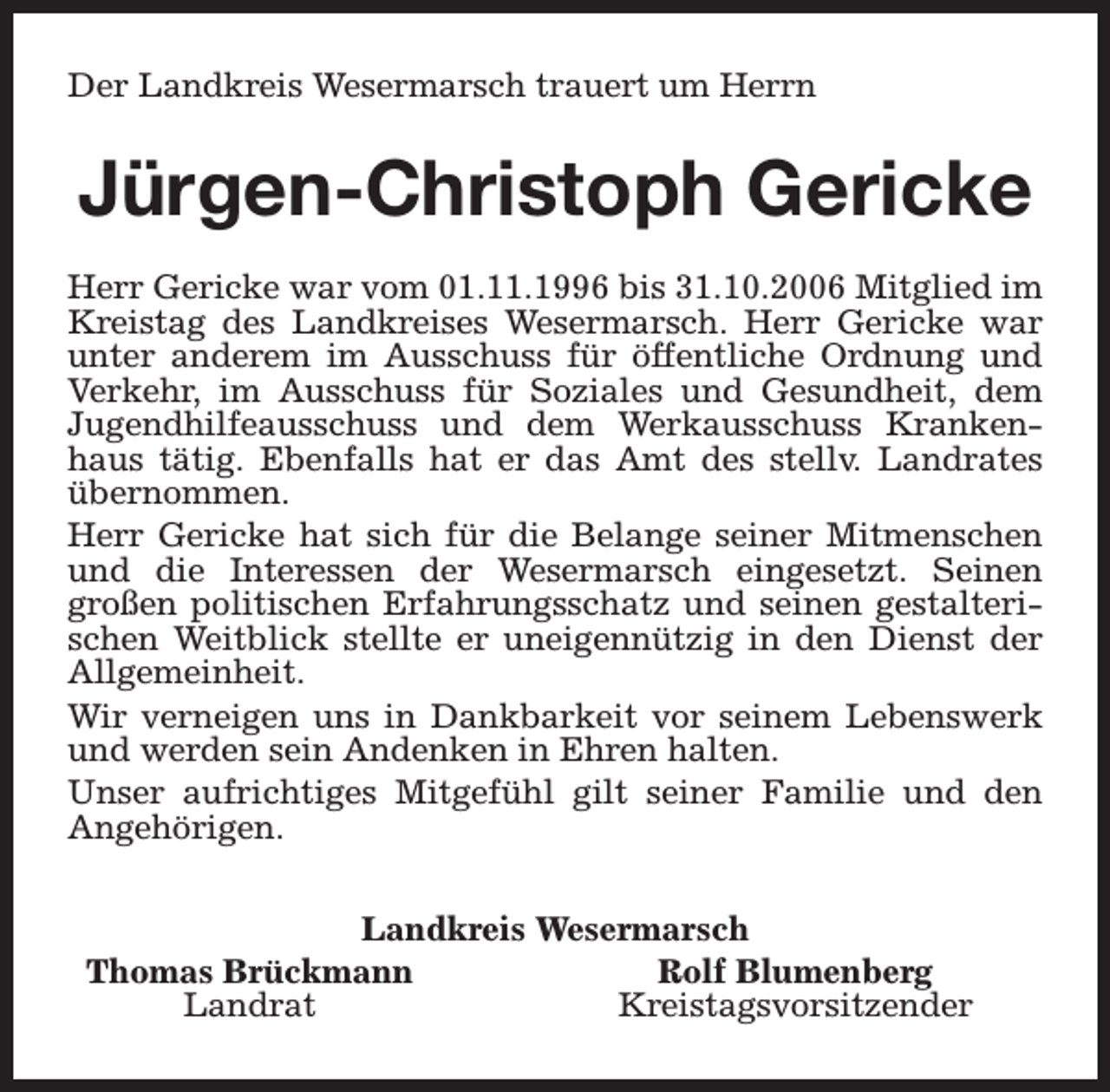 <p>Der Landkreis Wesermarsch trauert um Herrn</p><p>Jürgen-Christoph Gericke<br />Herr Gericke war vom 01.11.1996 bis 31.10.2006 Mitglied im<br />Kreistag des Landkreises Wesermarsch. Herr Gericke war<br />unter anderem im Ausschuss für öffentliche Ordnung und<br />Verkehr, im Ausschuss für Soziales und Gesundheit, dem<br />Jugendhilfeausschuss und dem Werkausschuss Krankenhaus tätig. Ebenfalls hat er das Amt des stellv. Landrates<br />übernommen.<br />Herr Gericke hat sich für die Belange seiner Mitmenschen<br />und die Interessen der Wesermarsch eingesetzt. Seinen<br />großen politischen Erfahrungsschatz und seinen gestalterischen Weitblick stellte er uneigennützig in den Dienst der<br />Allgemeinheit.<br />Wir verneigen uns in Dankbarkeit vor seinem Lebenswerk<br />und werden sein Andenken in Ehren halten.<br />Unser aufrichtiges Mitgefühl gilt seiner Familie und den<br />Angehörigen.<br />Landkreis Wesermarsch<br />Thomas Brückmann<br />Rolf Blumenberg<br />Landrat<br />Kreistagsvorsitzender</p>