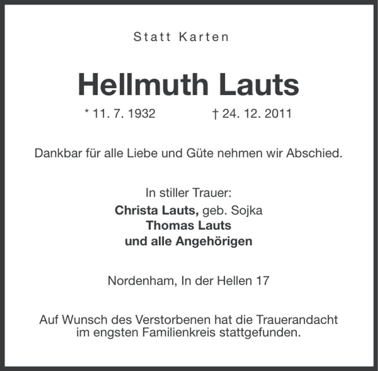 <p>Statt Karten</p><p>Hellmuth Lauts<br />* 11. 7. 1932</p><p>† 24. 12. 2011</p><p>Dankbar für alle Liebe und Güte nehmen wir Abschied.<br />In stiller Trauer:<br />Christa Lauts, geb. Sojka<br />Thomas Lauts<br />und alle Angehörigen<br />Nordenham, In der Hellen 17<br />Auf Wunsch des Verstorbenen hat die Trauerandacht<br />im engsten Familienkreis stattgefunden.</p>