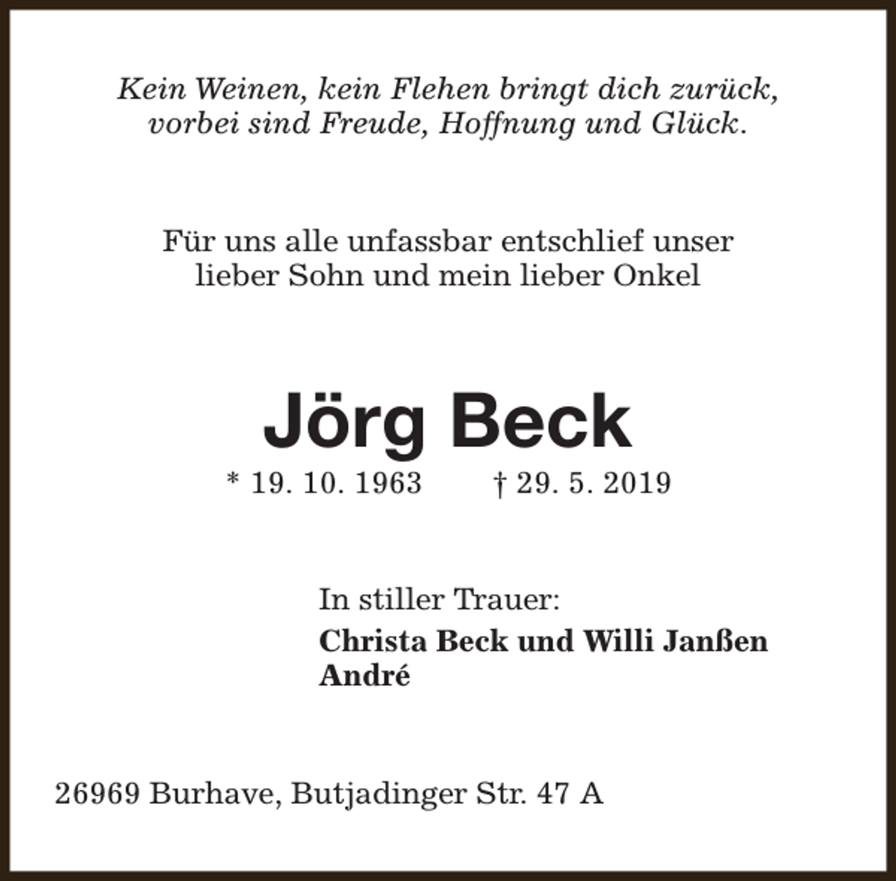 <p>Kein Weinen, kein Flehen bringt dich zurück,<br />vorbei sind Freude, Hoffnung und Glück.<br />Für uns alle unfassbar entschlief unser<br />lieber Sohn und mein lieber Onkel</p><p>Jörg Beck</p><p>* 19. 10. 1963</p><p>† 29. 5. 2019</p><p>In stiller Trauer:<br />Christa Beck und Willi Janßen<br />André<br />26969 Burhave, Butjadinger Str. 47 A</p>