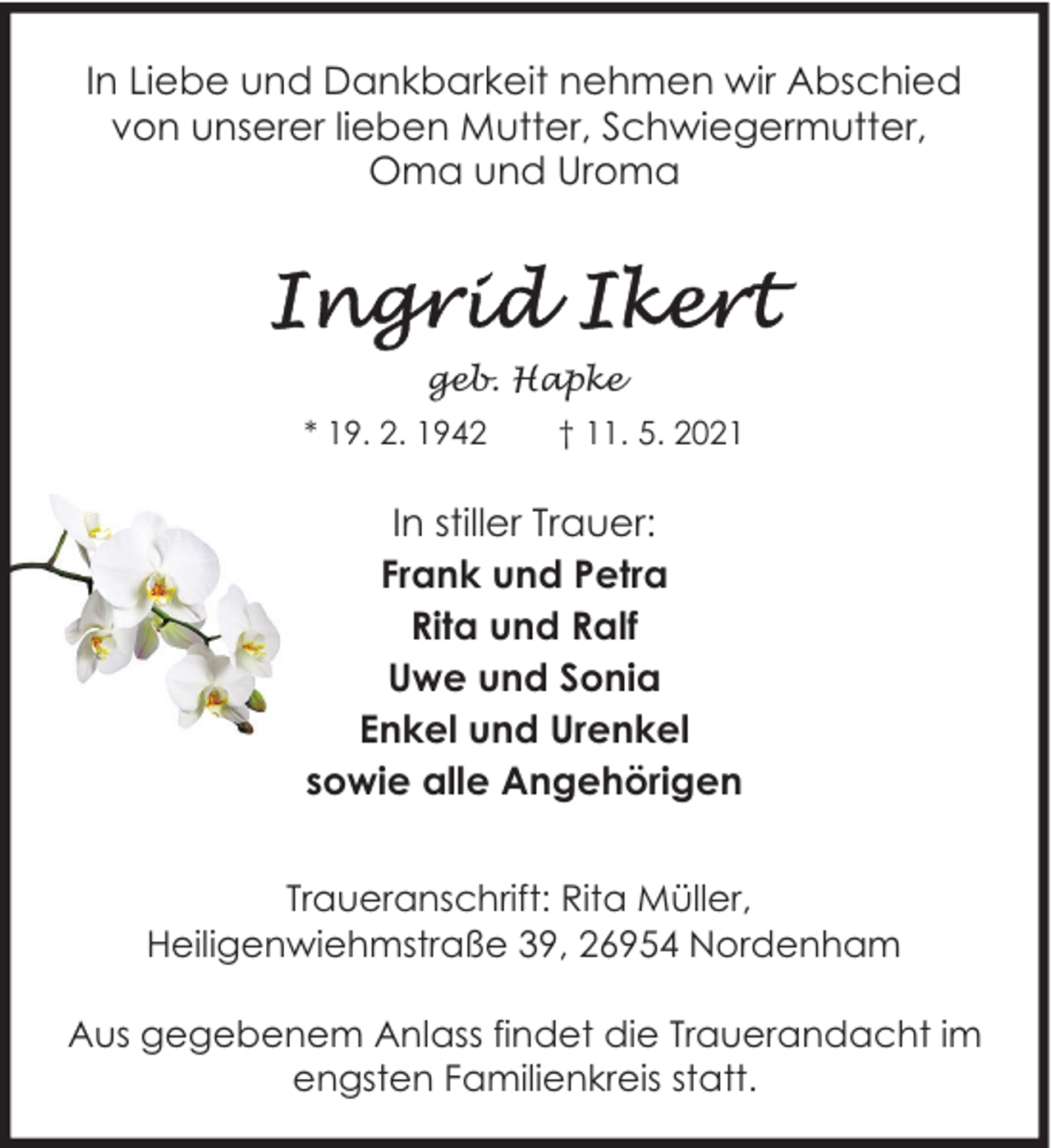 <p>In Liebe und Dankbarkeit nehmen wir Abschied<br />von unserer lieben Mutter, Schwiegermutter,<br />Oma und Uroma</p>
<p>geb. Hapke<br />* 19. 2. 1942</p>
<p>† 11. 5. 2021</p>
<p>In stiller Trauer:<br />Frank und Petra<br />Rita und Ralf<br />Uwe und Sonia<br />Enkel und Urenkel<br />sowie alle Angehörigen<br />Traueranschrift: Rita Müller,<br />Heiligenwiehmstraße 39, 26954 Nordenham<br />Aus gegebenem Anlass findet die Trauerandacht im<br />engsten Familienkreis statt.</p>