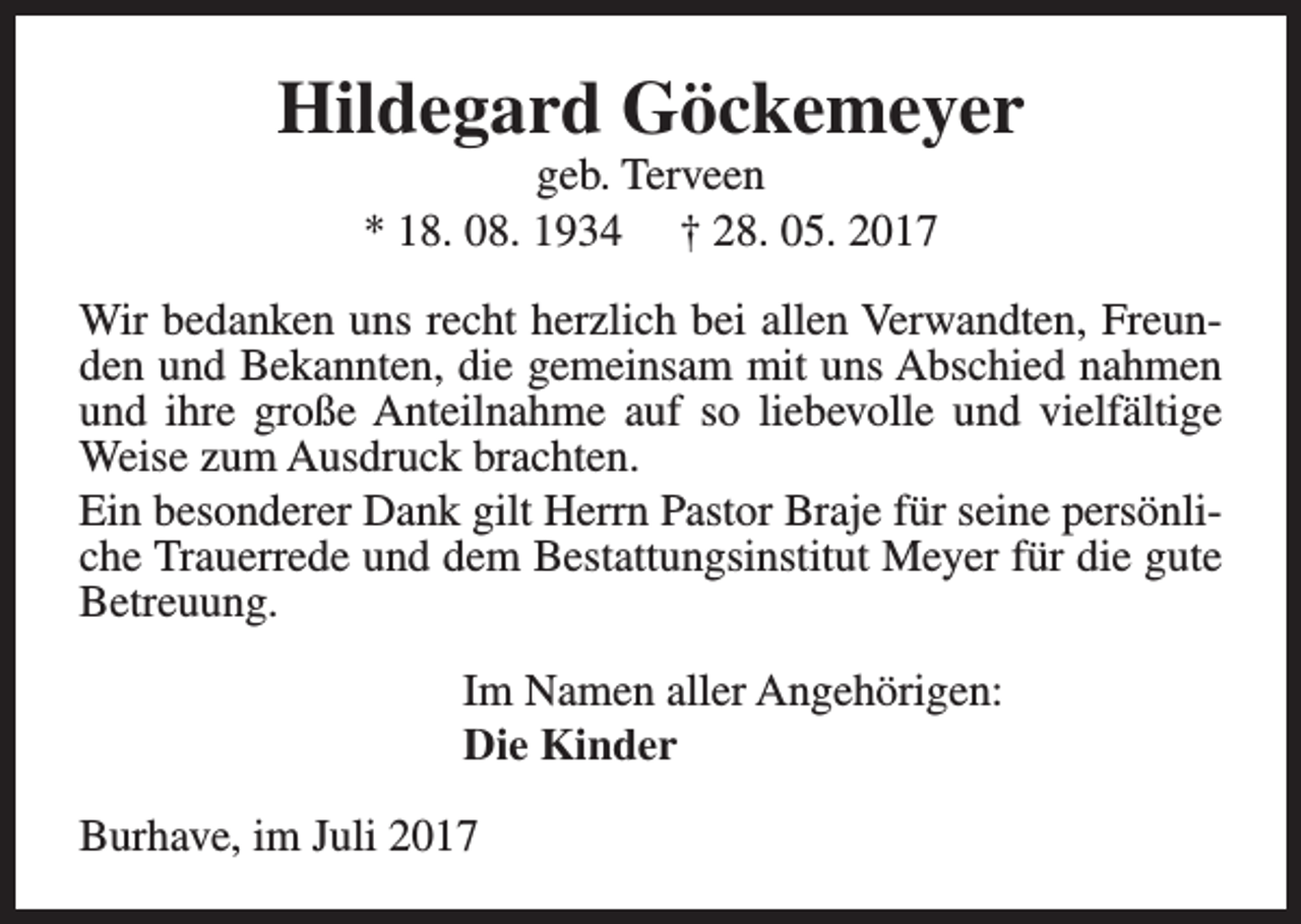 <p>Hildegard Göckemeyer<br />geb. Terveen<br />* 18. 08. 1934 † 28. 05. 2017</p><p>Wir bedanken uns recht herzlich bei allen Verwandten, Freunden und Bekannten, die gemeinsam mit uns Abschied nahmen<br />und ihre große Anteilnahme auf so liebevolle und vielfältige<br />Weise zum Ausdruck brachten.<br />Ein besonderer Dank gilt Herrn Pastor Braje für seine persönliche Trauerrede und dem Bestattungsinstitut Meyer für die gute<br />Betreuung.<br />Im Namen aller Angehörigen:<br />Die Kinder<br />Burhave, im Juli 2017</p>