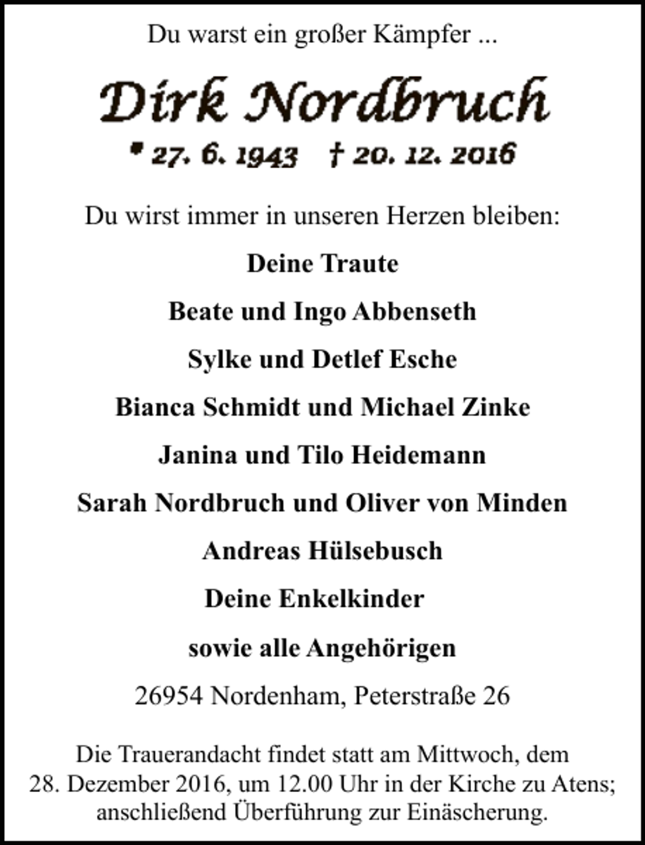 <p>Du warst ein großer Kämpfer ...</p><p>Du wirst immer in unseren Herzen bleiben:<br />Deine Traute<br />Beate und Ingo Abbenseth<br />Sylke und Detlef Esche<br />Bianca Schmidt und Michael Zinke<br />Janina und Tilo Heidemann<br />Sarah Nordbruch und Oliver von Minden<br />Andreas Hülsebusch<br />Deine Enkelkinder<br />sowie alle Angehörigen<br />26954 Nordenham, Peterstraße 26<br />Die Trauerandacht findet statt am Mittwoch, dem<br />28. Dezember 2016, um 12.00 Uhr in der Kirche zu Atens;<br />anschließend Überführung zur Einäscherung.</p>