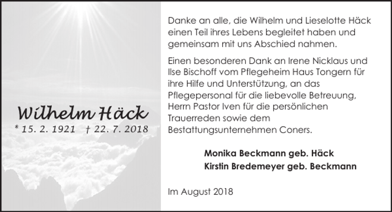<p>Danke an alle, die Wilhelm und Lieselotte Häck<br />einen Teil ihres Lebens begleitet haben und<br />gemeinsam mit uns Abschied nahmen.</p><p>* 15. 2. 1921</p><p>† 22. 7. 2018</p><p>Einen besonderen Dank an Irene Nicklaus und<br />Ilse Bischoff vom Pflegeheim Haus Tongern für<br />ihre Hilfe und Unterstützung, an das<br />Pflegepersonal für die liebevolle Betreuung,<br />Herrn Pastor Iven für die persönlichen<br />Trauerreden sowie dem<br />Bestattungsunternehmen Coners.<br />Monika Beckmann geb. Häck<br />Kirstin Bredemeyer geb. Beckmann<br />Im August 2018</p>