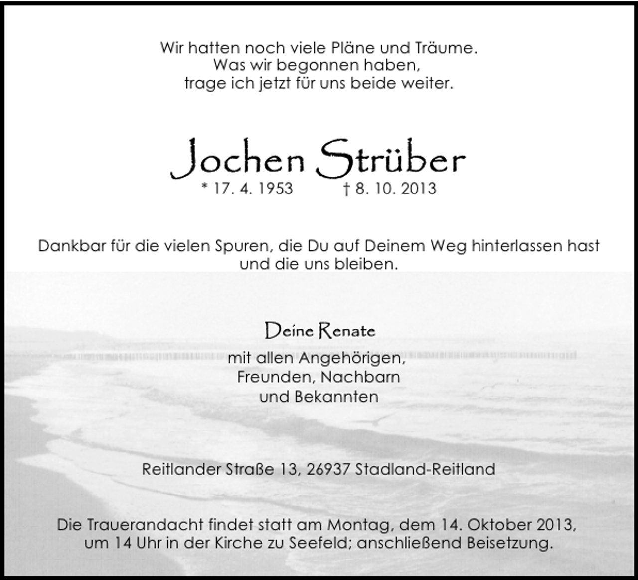 <p>Wir hatten noch viele Pläne und Träume.<br />Was wir begonnen haben,<br />trage ich jetzt für uns beide weiter.</p><p>* 17. 4. 1953</p><p>† 8. 10. 2013</p><p>Dankbar für die vielen Spuren, die Du auf Deinem Weg hinterlassen hast<br />und die uns bleiben.</p><p>mit allen Angehörigen,<br />Freunden, Nachbarn<br />und Bekannten</p><p>Reitlander Straße 13, 26937 Stadland-Reitland<br />Die Trauerandacht findet statt am Montag, dem 14. Oktober 2013,<br />um 14 Uhr in der Kirche zu Seefeld; anschließend Beisetzung.</p>