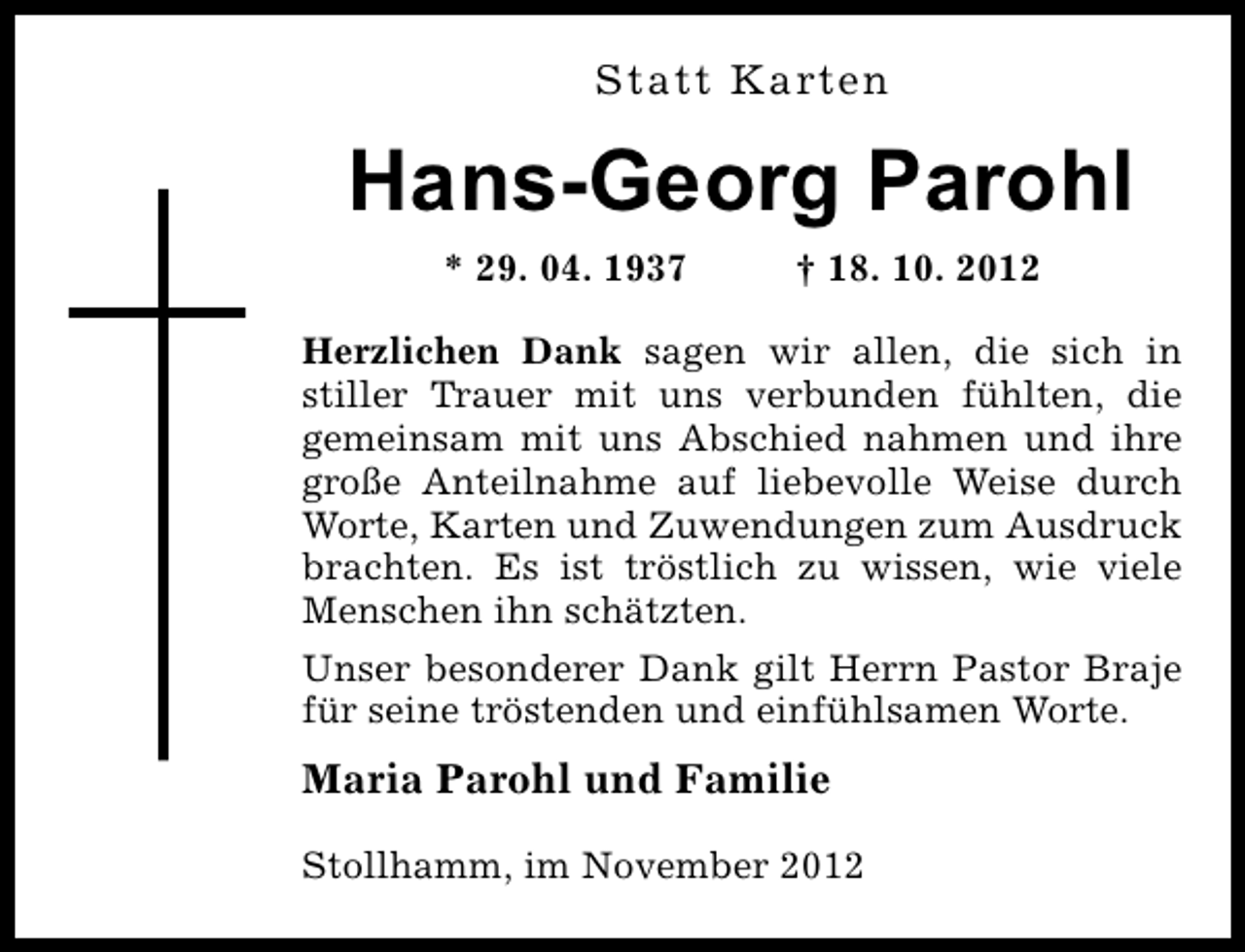 <p>Statt Karten</p><p>Hans-Georg Parohl<br />* 29. 04. 1937</p><p>† 18. 10. 2012</p><p>Herzlichen Dank sagen wir allen, die sich in<br />stiller Trauer mit uns verbunden fühlten, die<br />gemeinsam mit uns Abschied nahmen und ihre<br />große Anteilnahme auf liebevolle Weise durch<br />Worte, Karten und Zuwendungen zum Ausdruck<br />brachten. Es ist tröstlich zu wissen, wie viele<br />Menschen ihn schätzten.<br />Unser besonderer Dank gilt Herrn Pastor Braje<br />für seine tröstenden und einfühlsamen Worte.</p><p>Maria Parohl und Familie<br />Stollhamm, im November 2012</p>
