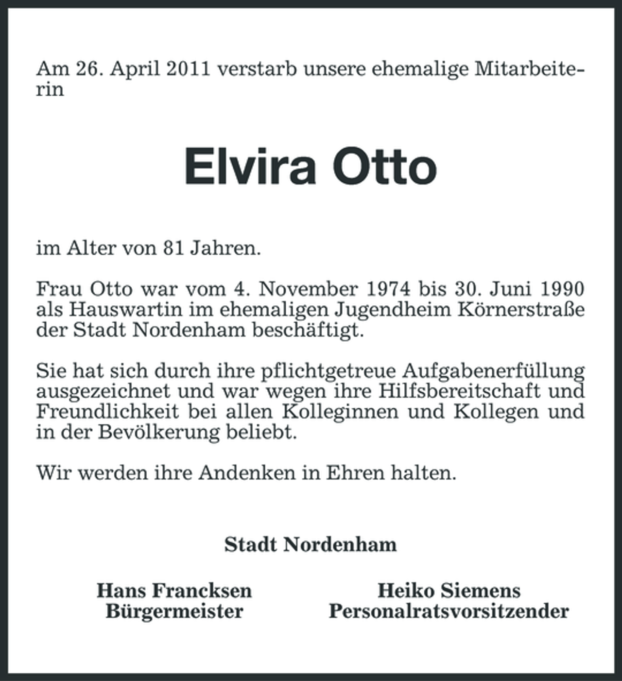 <p>Am 26. April 2011 verstarb unsere ehemalige Mitarbeiterin</p><p>Elvira Otto<br />im Alter von 81 Jahren. Frau Otto war vom 4. November 1974 bis 30. Juni 1990 als Hauswartin im ehemaligen Jugendheim Körnerstraße der Stadt Nordenham beschäftigt. Sie hat sich durch ihre pflichtgetreue Aufgabenerfüllung ausgezeichnet und war wegen ihre Hilfsbereitschaft und Freundlichkeit bei allen Kolleginnen und Kollegen und in der Bevölkerung beliebt. Wir werden ihre Andenken in Ehren halten.</p><p>Stadt Nordenham Hans Francksen Bürgermeister Heiko Siemens Personalratsvorsitzender</p>