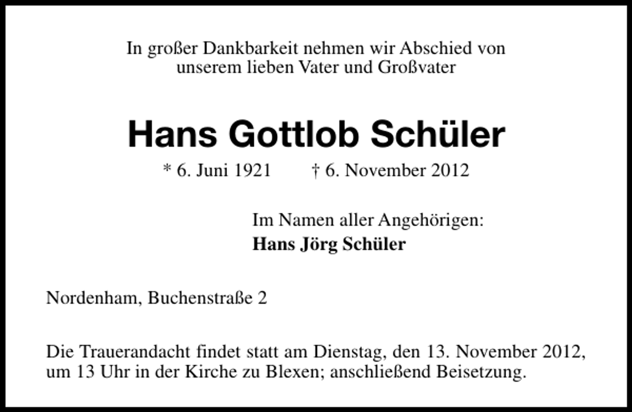 <p>In großer Dankbarkeit nehmen wir Abschied von<br />unserem lieben Vater und Großvater</p><p>Hans Gottlob Schüler<br />* 6. Juni 1921</p><p>† 6. November 2012</p><p>Im Namen aller Angehörigen:<br />Hans Jörg Schüler<br />Nordenham, Buchenstraße 2<br />Die Trauerandacht findet statt am Dienstag, den 13. November 2012,<br />um 13 Uhr in der Kirche zu Blexen; anschließend Beisetzung.</p>