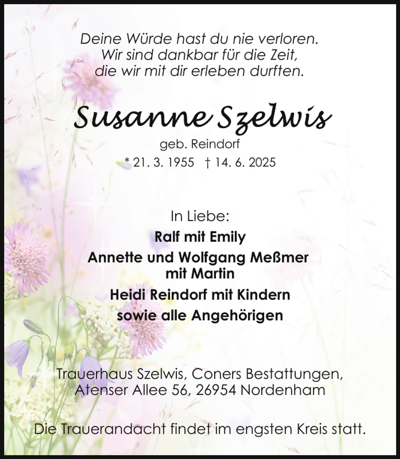 <p>Deine Würde hast du nie verloren.<br />Wir sind dankbar für die Zeit,<br />die wir mit dir erleben durften.</p><p>geb. Reindorf<br />* 21. 3. 1955 † 14. 6. 2025</p><p>In Liebe:<br />Ralf mit Emily<br />Annette und Wolfgang Meßmer<br />mit Martin<br />Heidi Reindorf mit Kindern<br />sowie alle Angehörigen</p><p>Trauerhaus Szelwis, Coners Bestattungen,<br />Atenser Allee 56, 26954 Nordenham<br />Die Trauerandacht findet im engsten Kreis statt.</p>