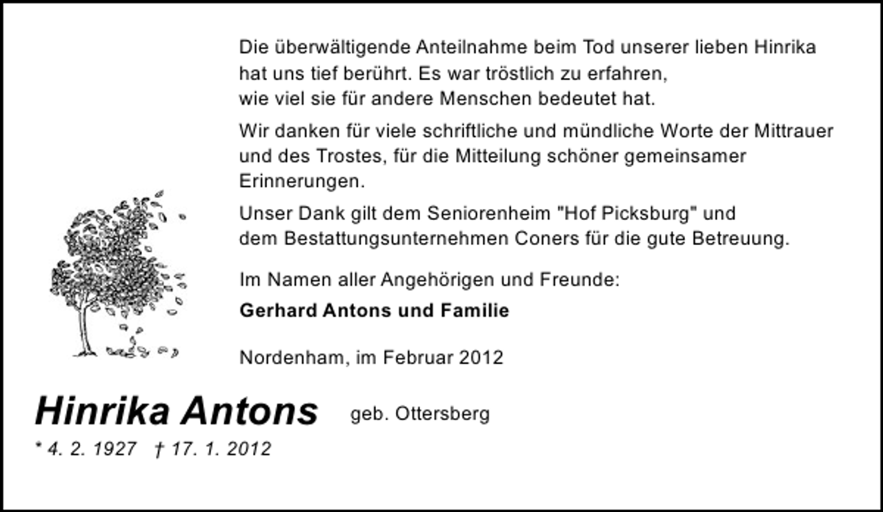 <p>Die überwältigende Anteilnahme beim Tod unserer lieben Hinrika<br />hat uns tief berührt. Es war tröstlich zu erfahren,<br />wie viel sie für andere Menschen bedeutet hat.<br />Wir danken für viele schriftliche und mündliche Worte der Mittrauer<br />und des Trostes, für die Mitteilung schöner gemeinsamer<br />Erinnerungen.<br />Unser Dank gilt dem Seniorenheim "Hof Picksburg" und<br />dem Bestattungsunternehmen Coners für die gute Betreuung.<br />Im Namen aller Angehörigen und Freunde:<br />Gerhard Antons und Familie<br />Nordenham, im Februar 2012</p><p>Hinrika Antons</p><p>* 4. 2. 1927 † 17. 1. 2012</p><p>geb. Ottersberg</p>