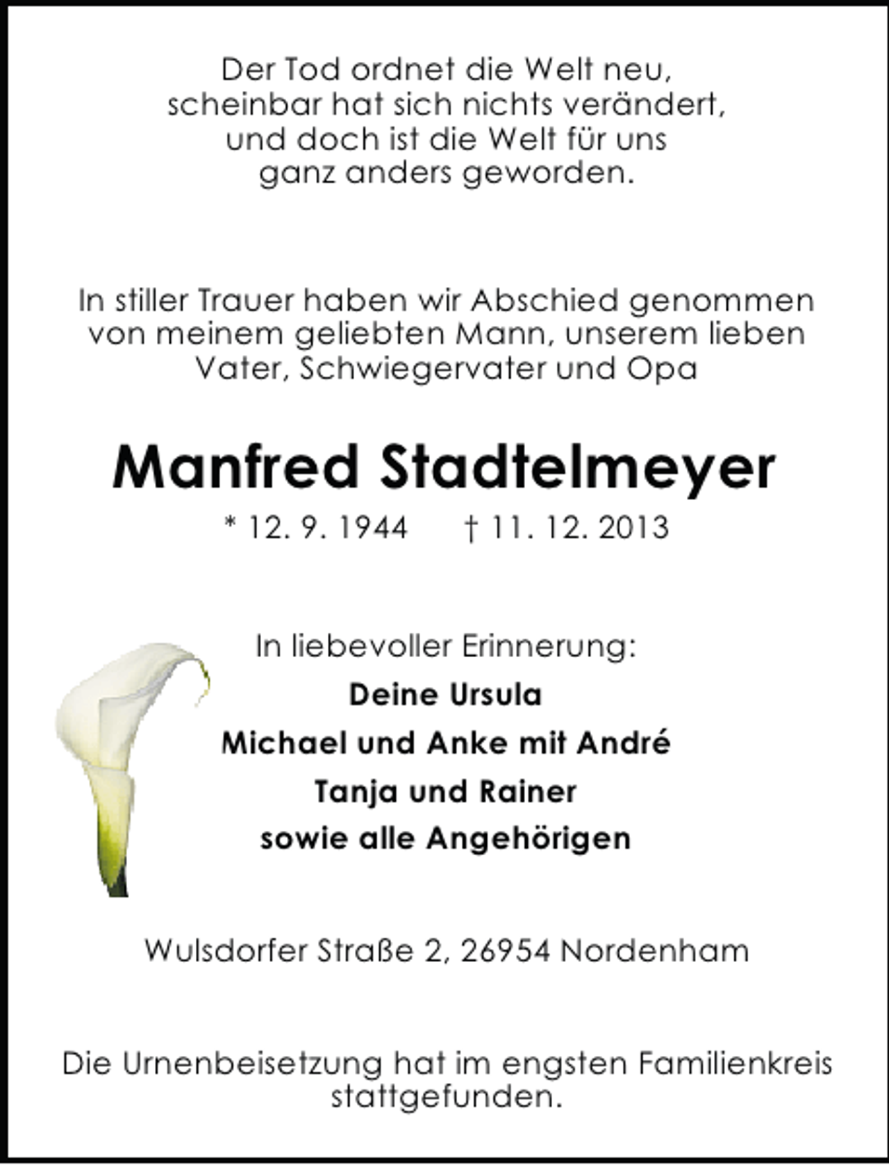 <p>Der Tod ordnet die Welt neu,<br />scheinbar hat sich nichts verändert,<br />und doch ist die Welt für uns<br />ganz anders geworden.</p><p>In stiller Trauer haben wir Abschied genommen<br />von meinem geliebten Mann, unserem lieben<br />Vater, Schwiegervater und Opa</p><p>Manfred Stadtelmeyer<br />* 12. 9. 1944</p><p>† 11. 12. 2013</p><p>In liebevoller Erinnerung:<br />Deine Ursula<br />Michael und Anke mit André<br />Tanja und Rainer<br />sowie alle Angehörigen<br />Wulsdorfer Straße 2, 26954 Nordenham<br />Die Urnenbeisetzung hat im engsten Familienkreis<br />stattgefunden.</p>