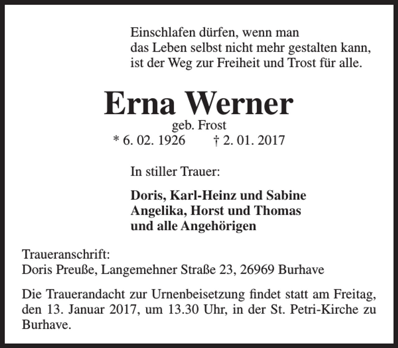 <p>Einschlafen dürfen, wenn man<br />das Leben selbst nicht mehr gestalten kann,<br />ist der Weg zur Freiheit und Trost für alle.</p><p>Ernageb.Werner<br />Frost<br />* 6. 02. 1926</p><p>† 2. 01. 2017</p><p>In stiller Trauer:<br />Doris, Karl-Heinz und Sabine<br />Angelika, Horst und Thomas<br />und alle Angehörigen<br />Traueranschrift:<br />Doris Preuße, Langemehner Straße 23, 26969 Burhave<br />Die Trauerandacht zur Urnenbeisetzung findet statt am Freitag,<br />den 13. Januar 2017, um 13.30 Uhr, in der St. Petri-Kirche zu<br />Burhave.</p>