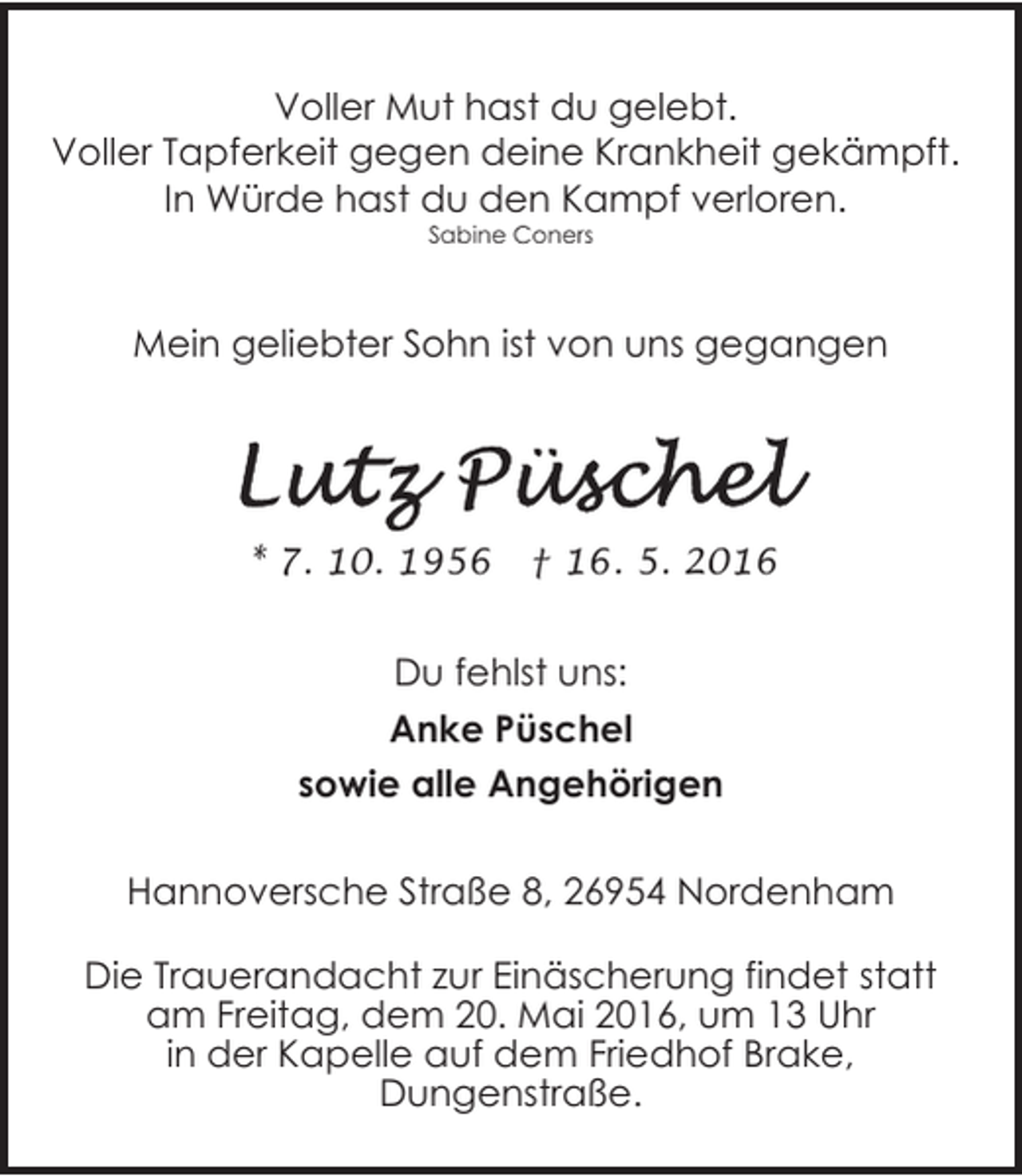 <p>Voller Mut hast du gelebt.<br />Voller Tapferkeit gegen deine Krankheit gekämpft.<br />In Würde hast du den Kampf verloren.<br />Sabine Coners</p><p>Mein geliebter Sohn ist von uns gegangen</p><p>* 7. 10. 1956</p><p>† 16. 5. 2016</p><p>Du fehlst uns:<br />Anke Püschel<br />sowie alle Angehörigen<br />Hannoversche Straße 8, 26954 Nordenham<br />Die Trauerandacht zur Einäscherung findet statt<br />am Freitag, dem 20. Mai 2016, um 13 Uhr<br />in der Kapelle auf dem Friedhof Brake,<br />Dungenstraße.</p>
