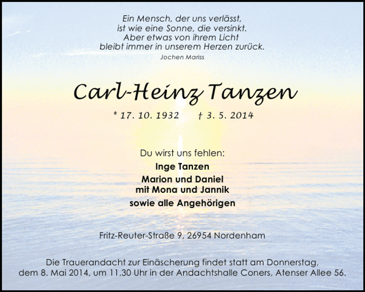 <p>Ein Mensch, der uns verlässt,<br />ist wie eine Sonne, die versinkt.<br />Aber etwas von ihrem Licht<br />bleibt immer in unserem Herzen zurück.<br />Jochen Mariss</p><p>Carl-Heinz Tanzen<br />* 17. 10. 1932</p><p>† 3. 5. 2014</p><p>Du wirst uns fehlen:<br />Inge Tanzen<br />Marion und Daniel<br />mit Mona und Jannik<br />sowie alle Angehörigen<br />Fritz-Reuter-Straße 9, 26954 Nordenham<br />Die Trauerandacht zur Einäscherung findet statt am Donnerstag,<br />dem 8. Mai 2014, um 11.30 Uhr in der Andachtshalle Coners, Atenser Allee 56.</p>
