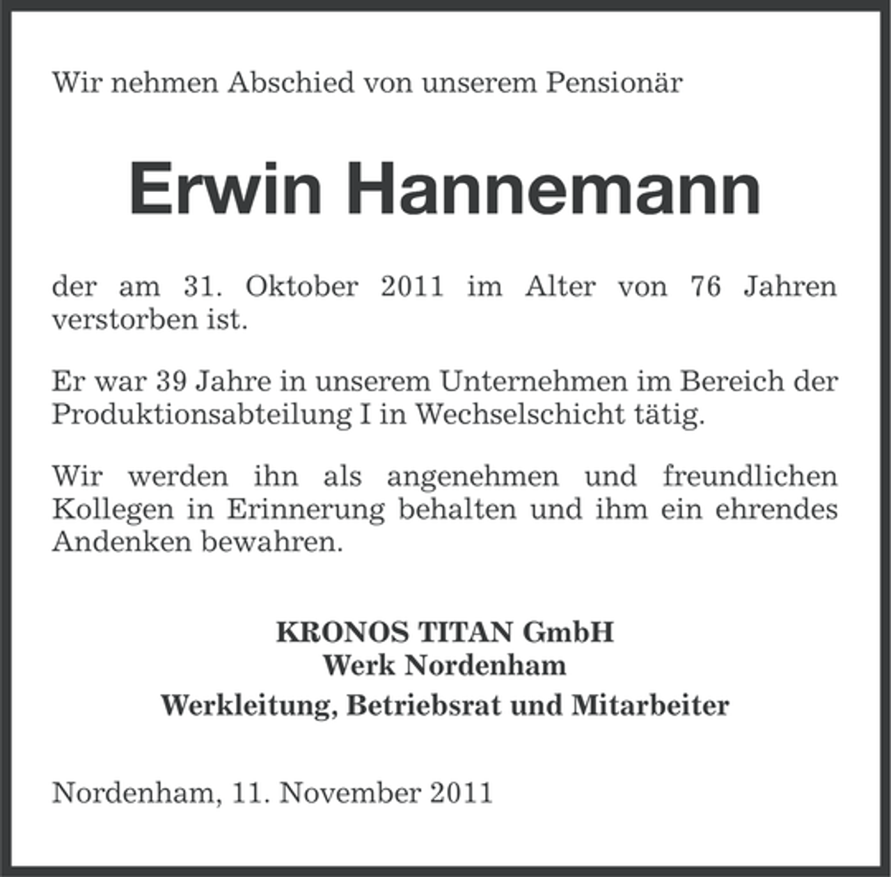 <p>Wir nehmen Abschied von unserem Pensionär</p><p>Erwin Hannemann<br />der am 31. Oktober 2011 im Alter von 76 Jahren<br />verstorben ist.<br />Er war 39 Jahre in unserem Unternehmen im Bereich der<br />Produktionsabteilung I in Wechselschicht tätig.<br />Wir werden ihn als angenehmen und freundlichen<br />Kollegen in Erinnerung behalten und ihm ein ehrendes<br />Andenken bewahren.<br />KRONOS TITAN GmbH<br />Werk Nordenham<br />Werkleitung, Betriebsrat und Mitarbeiter<br />Nordenham, 11. November 2011</p>