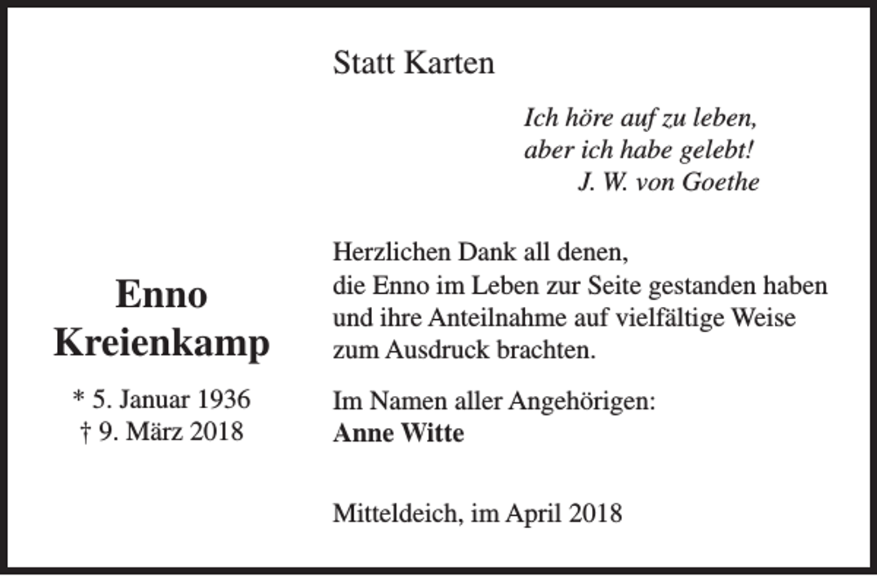 <p>Statt Karten<br />Ich höre auf zu leben,<br />aber ich habe gelebt!<br />J. W. von Goethe</p><p>Enno<br />Kreienkamp<br />* 5. Januar 1936<br />† 9. März 2018</p><p>Herzlichen Dank all denen,<br />die Enno im Leben zur Seite gestanden haben<br />und ihre Anteilnahme auf vielfältige Weise<br />zum Ausdruck brachten.<br />Im Namen aller Angehörigen:<br />Anne Witte<br />Mitteldeich, im April 2018</p>