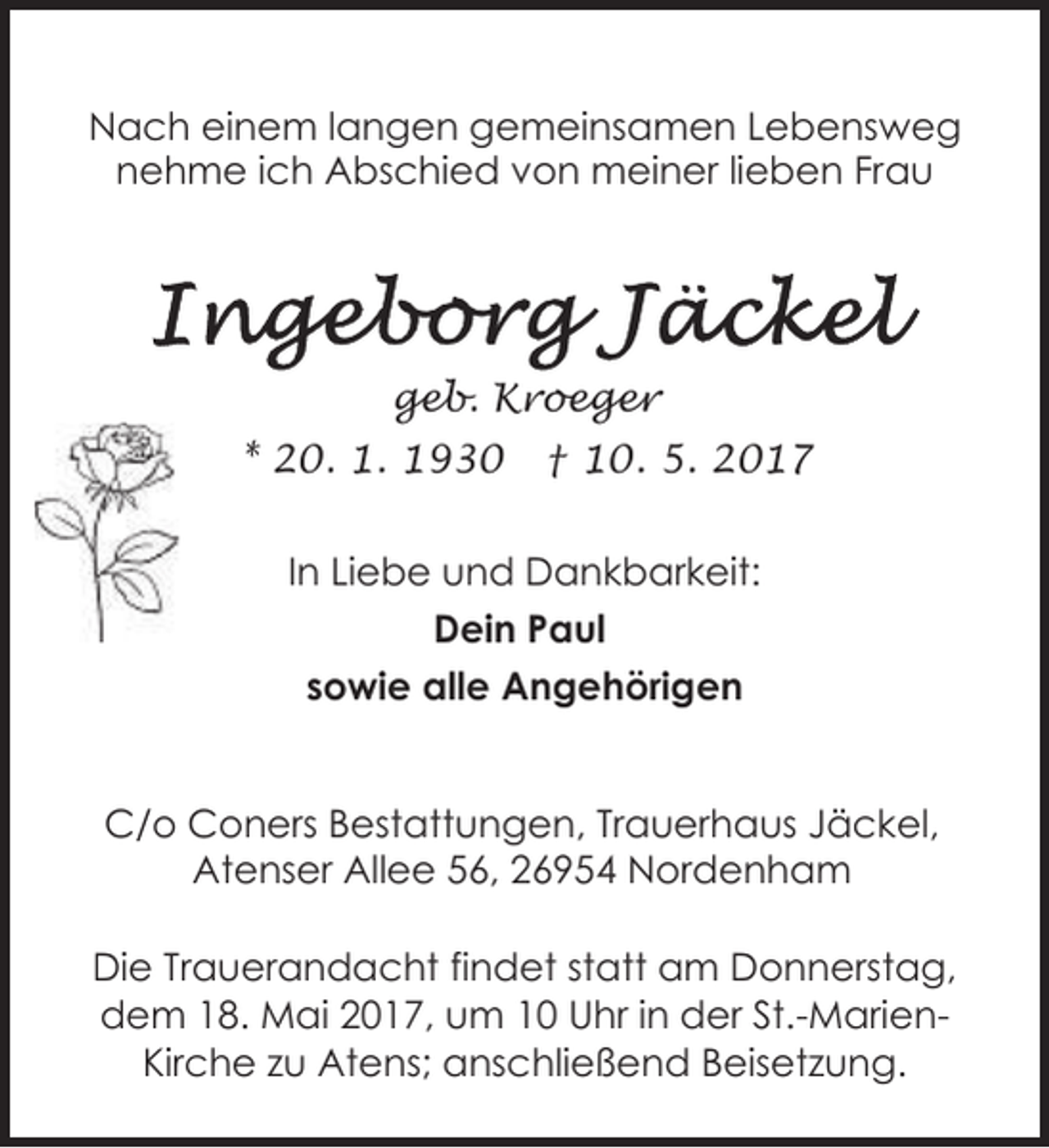 <p>Nach einem langen gemeinsamen Lebensweg<br />nehme ich Abschied von meiner lieben Frau</p><p>geb. Kroeger<br />* 20. 1. 1930</p><p>† 10. 5. 2017</p><p>In Liebe und Dankbarkeit:<br />Dein Paul<br />sowie alle Angehörigen<br />C/o Coners Bestattungen, Trauerhaus Jäckel,<br />Atenser Allee 56, 26954 Nordenham<br />Die Trauerandacht findet statt am Donnerstag,<br />dem 18. Mai 2017, um 10 Uhr in der St.-MarienKirche zu Atens; anschließend Beisetzung.</p>