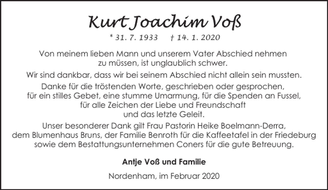 <p>* 31. 7. 1933</p><p>† 14. 1. 2020</p><p>Von meinem lieben Mann und unserem Vater Abschied nehmen<br />zu müssen, ist unglaublich schwer.<br />Wir sind dankbar, dass wir bei seinem Abschied nicht allein sein mussten.<br />Danke für die tröstenden Worte, geschrieben oder gesprochen,<br />für ein stilles Gebet, eine stumme Umarmung, für die Spenden an Fussel,<br />für alle Zeichen der Liebe und Freundschaft<br />und das letzte Geleit.<br />Unser besonderer Dank gilt Frau Pastorin Heike Boelmann-Derra,<br />dem Blumenhaus Bruns, der Familie Benroth für die Kaffeetafel in der Friedeburg<br />sowie dem Bestattungsunternehmen Coners für die gute Betreuung.<br />Antje Voß und Familie<br />Nordenham, im Februar 2020</p>