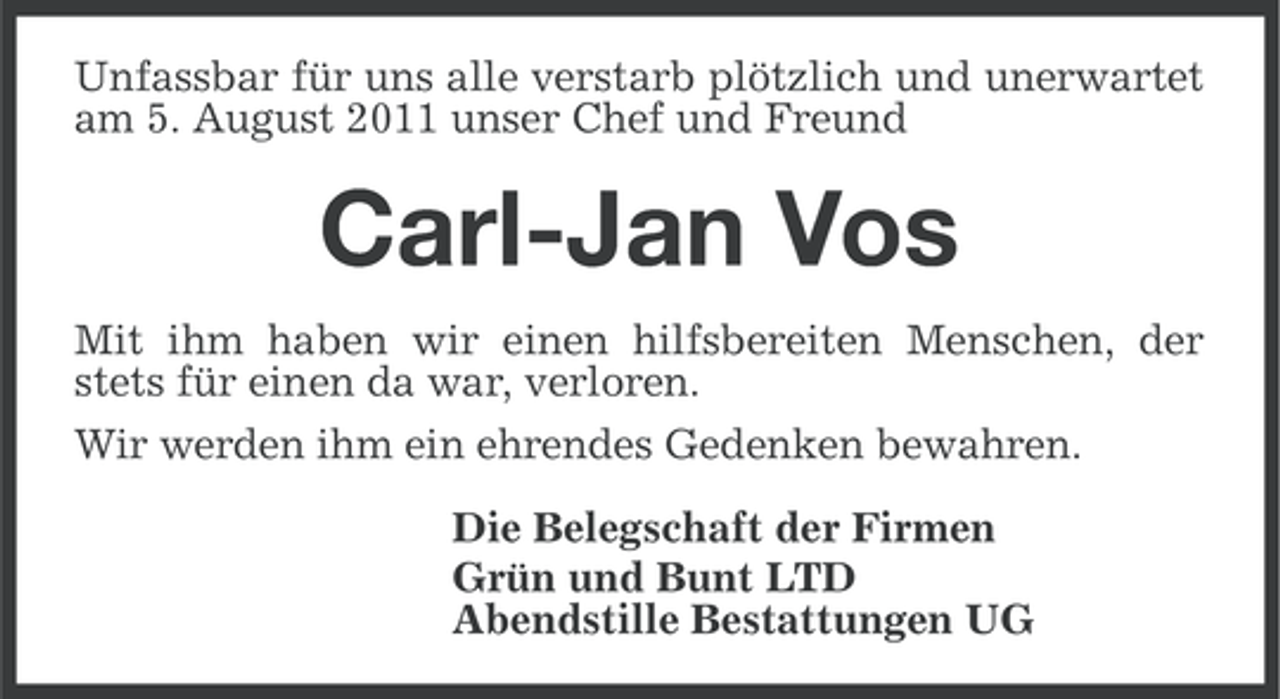 <p>Unfassbar für uns alle verstarb plötzlich und unerwartet<br />am 5. August 2011 unser Chef und Freund</p><p>Carl-Jan Vos<br />Mit ihm haben wir einen hilfsbereiten Menschen, der<br />stets für einen da war, verloren.<br />Wir werden ihm ein ehrendes Gedenken bewahren.<br />Die Belegschaft der Firmen<br />Grün und Bunt LTD<br />Abendstille Bestattungen UG</p>