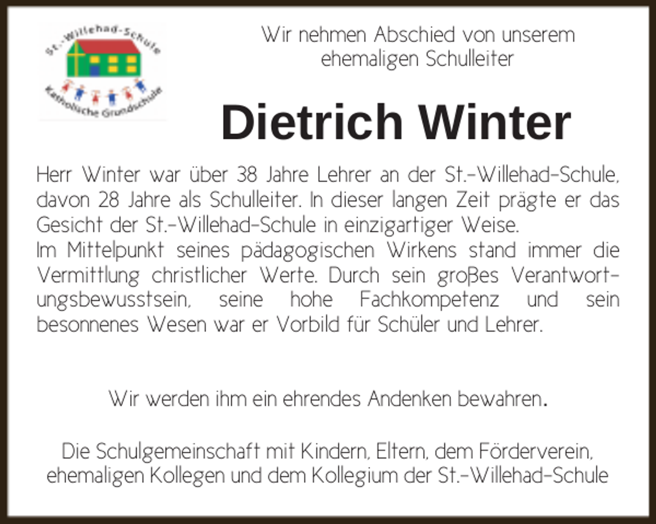 <p>Wir nehmen Abschied von unserem<br />ehemaligen Schulleiter</p><p>Dietrich Winter<br />Herr Winter war über 38 Jahre Lehrer an der St.-Willehad-Schule,<br />davon 28 Jahre als Schulleiter. In dieser langen Zeit prägte er das<br />Gesicht der St.-Willehad-Schule in einzigartiger Weise.<br />Im Mittelpunkt seines pädagogischen Wirkens stand immer die<br />Vermittlung christlicher Werte. Durch sein großes Verantwortungsbewusstsein, seine hohe Fachkompetenz und sein<br />besonnenes Wesen war er Vorbild für Schüler und Lehrer.<br />Wir werden ihm ein ehrendes Andenken bewahren.<br />Die Schulgemeinschaft mit Kindern, Eltern, dem Förderverein,<br />ehemaligen Kollegen und dem Kollegium der St.-Willehad-Schule</p>