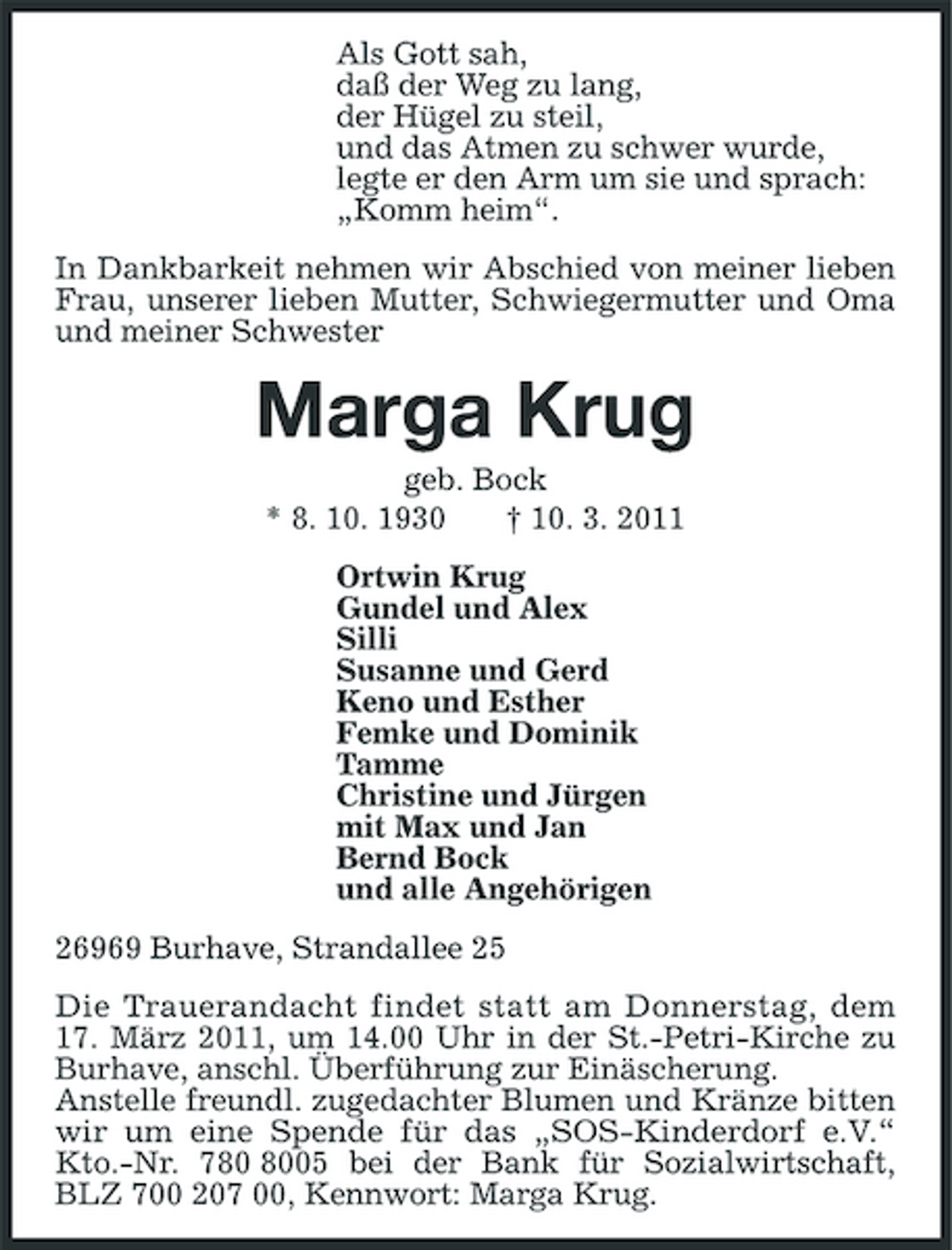 <p>Als Gott sah,<br />daß der Weg zu lang,<br />der Hügel zu steil,<br />und das Atmen zu schwer wurde,<br />legte er den Arm um sie und sprach:<br />„Komm heim“.<br />In Dankbarkeit nehmen wir Abschied von meiner lieben Frau, unserer lieben Mutter, Schwiegermutter und Oma und meiner Schwester<br />Marga Krug<br />geb. Bock<br />* 8. 10. 1930 † 10. 3. 2011<br />Ortwin Krug<br />Gundel und Alex<br />Silli<br />Susanne und Gerd<br />Keno und Esther<br />Femke und Dominik<br />Tamme<br />Christine und Jürgen<br />mit Max und Jan<br />Bernd Bock<br />und alle Angehörigen<br />26969 Burhave, Strandallee 25<br />Die Trauerandacht findet statt am Donnerstag, dem 17. März 2011, um 14.00 Uhr in der St.-Petri-Kirche zu Burhave, anschl. Überführung zur Einäscherung.<br />Anstelle freundl. zugedachter Blumen und Kränze bitten wir um eine Spende für das „SOS-Kinderdorf e.V.“ Kto.-Nr. 780 8005 bei der Bank für Sozialwirtschaft, BLZ 700 207 00, Kennwort: Marga Krug.</p>