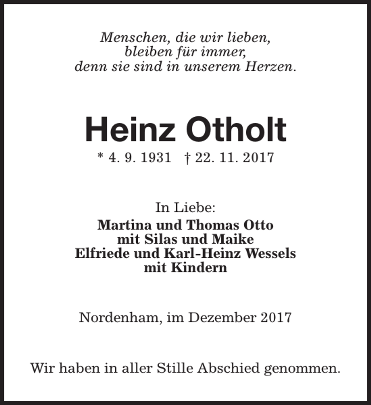 <p>Menschen, die wir lieben,<br />bleiben für immer,<br />denn sie sind in unserem Herzen.</p><p>Heinz Otholt<br />* 4. 9. 1931 † 22. 11. 2017</p><p>In Liebe:<br />Martina und Thomas Otto<br />mit Silas und Maike<br />Elfriede und Karl-Heinz Wessels<br />mit Kindern<br />Nordenham, im Dezember 2017<br />Wir haben in aller Stille Abschied genommen.</p>
