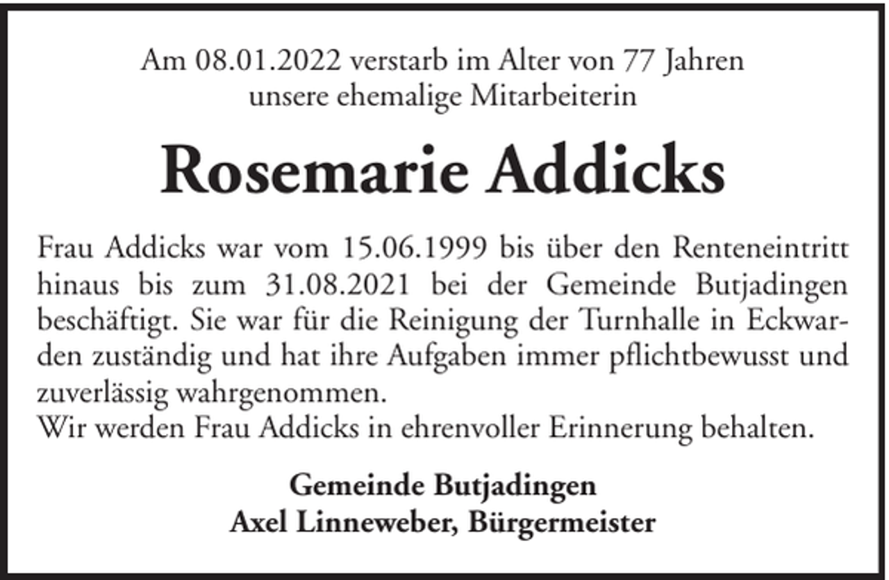 <p>Am 08.01.2022 verstarb im Alter von 77 Jahren<br />unsere ehemalige Mitarbeiterin</p><p>Rosemarie Addicks<br />Frau Addicks war vom 15.06.1999 bis über den Renteneintritt<br />hinaus bis zum 31.08.2021 bei der Gemeinde Butjadingen<br />beschäftigt. Sie war für die Reinigung der Turnhalle in Eckwarden zuständig und hat ihre Aufgaben immer pflichtbewusst und<br />zuverlässig wahrgenommen.<br />Wir werden Frau Addicks in ehrenvoller Erinnerung behalten.<br />Gemeinde Butjadingen<br />Axel Linneweber, Bürgermeister</p>