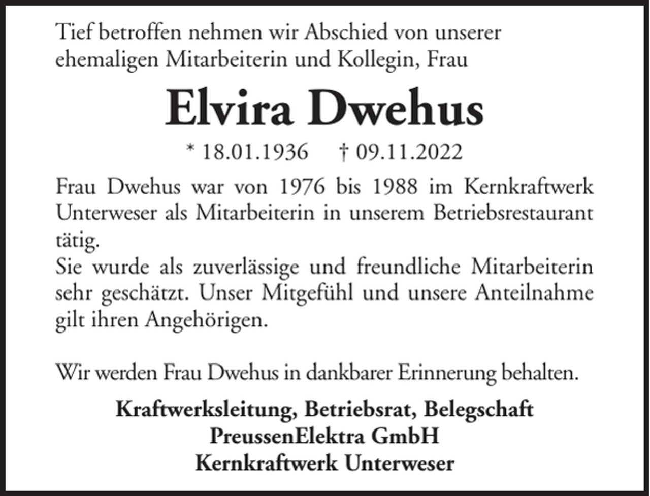 <p>Tief betroffen nehmen wir Abschied von unserer<br />ehemaligen Mitarbeiterin und Kollegin, Frau</p><p>Elvira Dwehus</p><p>* 18.01.1936 † 09.11.2022<br />Frau Dwehus war von 1976 bis 1988 im Kernkraftwerk<br />Unterweser als Mitarbeiterin in unserem Betriebsrestaurant<br />tätig.<br />Sie wurde als zuverlässige und freundliche Mitarbeiterin<br />sehr geschätzt. Unser Mitgefühl und unsere Anteilnahme<br />gilt ihren Angehörigen.<br />Wir werden Frau Dwehus in dankbarer Erinnerung behalten.<br />Kraftwerksleitung, Betriebsrat, Belegschaft<br />PreussenElektra GmbH<br />Kernkraftwerk Unterweser</p>