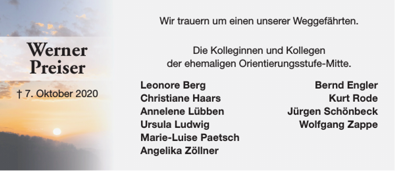 <p>Wir trauern um einen unserer Weggefährten.</p><p>Werner<br />Preiser<br />† 7. Oktober 2020</p><p>Die Kolleginnen und Kollegen<br />der ehemaligen Orientierungsstufe-Mitte.<br />Leonore Berg<br />Christiane Haars<br />Annelene Lübben<br />Ursula Ludwig<br />Marie-Luise Paetsch<br />Angelika Zöllner</p><p>Bernd Engler<br />Kurt Rode<br />Jürgen Schönbeck<br />Wolfgang Zappe</p>