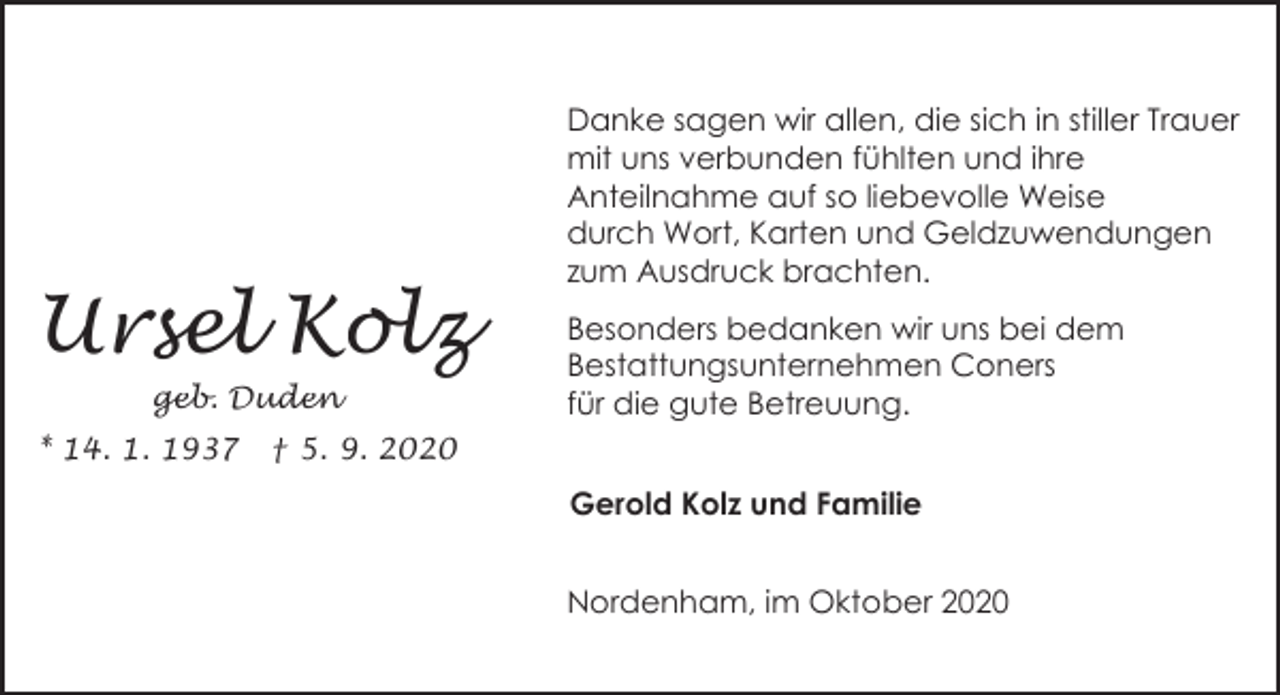 <p>Ursel Kolz<br />geb. Duden<br />* 14. 1. 1937</p><p>Danke sagen wir allen, die sich in stiller Trauer<br />mit uns verbunden fühlten und ihre<br />Anteilnahme auf so liebevolle Weise<br />durch Wort, Karten und Geldzuwendungen<br />zum Ausdruck brachten.<br />Besonders bedanken wir uns bei dem<br />Bestattungsunternehmen Coners<br />für die gute Betreuung.</p><p>† 5. 9. 2020</p><p>Gerold Kolz und Familie<br />Nordenham, im Oktober 2020</p>